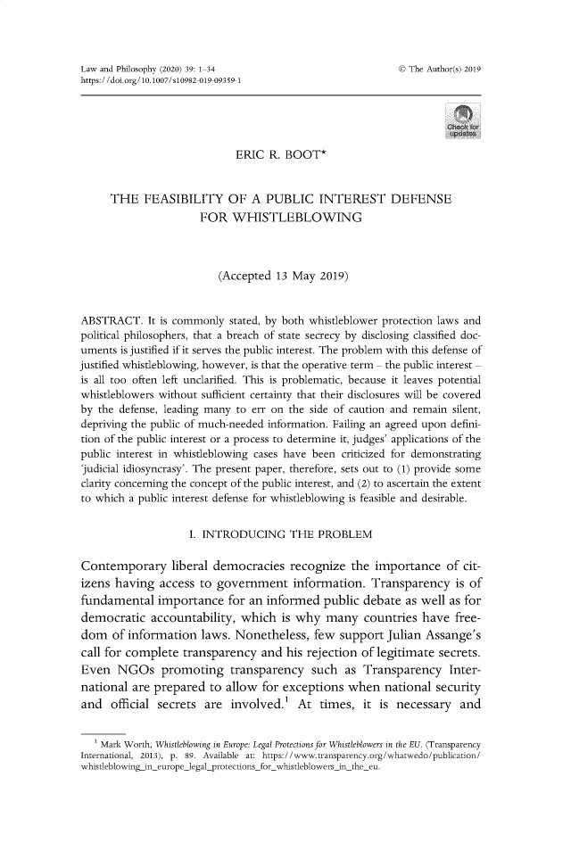 handle is hein.journals/lwphil39 and id is 1 raw text is: Law and Philosophy (2020) 39: 1-34                       © The Author(s) 2019https://doi.org/ 10.1007/s10982-019-09359-1ERIC R. BOOT*THE FEASIBILITY OF A PUBLIC INTEREST DEFENSEFOR WHISTLEBLOWING(Accepted 13 May 2019)ABSTRACT. It is commonly stated, by both whistleblower protection laws andpolitical philosophers, that a breach of state secrecy by disclosing classified doc-uments is justified if it serves the public interest. The problem with this defense ofjustified whistleblowing, however, is that the operative term - the public interest -is all too often left unclarified. This is problematic, because it leaves potentialwhistleblowers without sufficient certainty that their disclosures will be coveredby the defense, leading many to err on the side of caution and remain silent,depriving the public of much-needed information. Failing an agreed upon defini-tion of the public interest or a process to determine it, judges' applications of thepublic interest in whistleblowing cases have been criticized for demonstrating'judicial idiosyncrasy'. The present paper, therefore, sets out to (1) provide someclarity concerning the concept of the public interest, and (2) to ascertain the extentto which a public interest defense for whistleblowing is feasible and desirable.I. INTRODUCING THE PROBLEMContemporary liberal democracies recognize the importance of cit-izens having access to government information. Transparency is offundamental importance for an informed public debate as well as fordemocratic accountability, which is why many countries have free-dom of information laws. Nonetheless, few support Julian Assange'scall for complete transparency and his rejection of legitimate secrets.Even NGOs promoting transparency such as Transparency Inter-national are prepared to allow for exceptions when national securityand official secrets are involved.' At times, it is necessary and1 Mark Worth, Whistleblowing in Europe: Legal Protections for Whistleblowers in the EU. (TransparencyInternational, 2013), p. 89. Available at: https://www.transparency.org/whatwedo/publication/whistleblowing_ineurope_legalprotections_for_whistleblowers_in_the_eu.