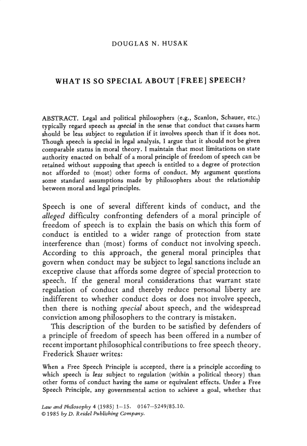 handle is hein.journals/lwphil4 and id is 1 raw text is: DOUGLAS N. HUSAKWHAT IS SO SPECIAL ABOUT [FREE] SPEECH?ABSTRACT. Legal and political philosophers (e.g., Scanlon, Schauer, etc.)typically regard speech as special in the sense that conduct that causes harmshould be less subject to regulation if it involves speech than if it does not.Though speech is special in legal analysis, I argue that it should not be givencomparable status in moral theory. I maintain that most limitations on stateauthority enacted on behalf of a moral principle of freedom of speech can beretained without supposing that speech is entitled to a degree of protectionnot afforded to (most) other forms of conduct. My argument questionssome standard assumptions made by philosophers about the relationshipbetween moral and legal principles.Speech is one of several different kinds of conduct, and thealleged difficulty confronting defenders of a moral principle offreedom of speech is to explain the basis on which this form ofconduct is entitled to a wider range of protection from stateinterference than (most) forms of conduct not involving speech.According to this approach, the general moral principles thatgovern when conduct may be subject to legal sanctions include anexceptive clause that affords some degree of special protection tospeech. If the general moral considerations that warrant stateregulation of conduct and thereby reduce personal liberty areindifferent to whether conduct does or does not involve speech,then there is nothing special about speech, and the widespreadconviction among philosophers to the contrary is mistaken.This description of the burden to be satisfied by defenders ofa principle of freedom of speech has been offered in a number ofrecent important philosophical contributions to free speech theory.Frederick Shauer writes:When a Free Speech Principle is accepted, there is a principle according towhich speech is less subject to regulation (within a political theory) thanother forms of conduct having the same or equivalent effects. Under a FreeSpeech Principle, any governmental action to achieve a goal, whether thatLaw and Philosophy 4 (1985) 1-15. 0167-5249/85.10.© 1985 by D. Reidel Publishing Company.