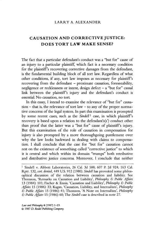 handle is hein.journals/lwphil6 and id is 1 raw text is: LARRY A. ALEXANDERCAUSATION AND CORRECTIVE JUSTICE:DOES TORT LAW MAKE SENSE?The fact that a particular defendant's conduct was a but for cause ofan injury to a particular plaintiff, which fact is a necessary conditionfor the plaintiff's recovering corrective damages from the defendant,is the fundamental building block of all tort law. Regardless of whatother conditions, if any, tort law imposes as necessary for plaintiff'srecovering from the defendant - proximate causation, foreseeability,negligence or recklessness or intent, design defect - a but for causallink between the plaintiff's injury and the defendant's conduct isessential. No causation, no tort.In this essay, I intend to examine the relevance of but for causa-tion - that is, the relevance of tort law - to any of the proper norma-tive concerns of the legal system. In part this examination is promptedby some recent cases, such as the Sindell 1 case, in which plaintiff'srecovery is based upon a relation to the defendant's(s') conduct otherthan proof that the latter was a but for cause of plaintiff's injury.But this examination of the role of causation in compensation forinjury is also prompted by a more thoroughgoing puzzlement overwhy the law looks backward in dealing with claims to compensa-tion. I shall conclude that the case for but for causation cannotrest on the existence of something called corrective justice to whichit is central and which within its domain trumps both retributiveand distributive justice concerns. Moreover, I conclude that neitherI Sindell v. Abbott Laboratories, 26 Cal. 3d 588; 607 P. 2d 924; 163 Cal.Rptr. 132, cert. denied, 449 U.S. 912 (1980). Sindell has provoked some philos-ophical discussion of the relation between causation and liability. SeeThomson, 'Remarks on Causation and Liability', Philosophy & Public Affairs13 (1984): 101; Fischer & Ennis, 'Causation and Liability', Philosophy & PublicAffairs 15 (1986): 33; Kagan, 'Causation, Liability, and Internalism', Philosophy& Public Affairs 15 (1986): 41; Thomson, 'A Note on Internalism', Philosophy& Public Affairs 15 (1986): 60; The Sindell case is described in note 27.Law and Philosophy 6 (1987) 1-23.0 1987 D. Reidel Publishing Company.
