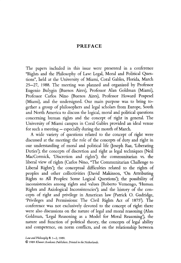 handle is hein.journals/lwphil8 and id is 1 raw text is: PREFACEThe papers included in this issue were presented in a conferenceRights and the Philosophy of Law: Legal, Moral and Political Ques-tions, held at the University of Miami, Coral Gables, Florida, March25-27, 1988. The meeting was planned and organized by ProfessorEugenio Bulygin (Buenos Aires), Professor Alan Goldman (Miami),Professor Carlos Nino (Buenos Aires), Professor Howard Pospesel(Miami), and the undersigned. Our main purpose was to bring to-gether a group of philosophers and legal scholars from Europe, Southand North America to discuss the logical, moral and political questionsconcerning human rights and the concept of right in general. TheUniversity of Miami campus in Coral Gables provided an ideal venuefor such a meeting - especially during the month of March.A wide variety of questions related to the concept of right werediscussed at the meeting: the role of the concepts of duty and right inour understanding of moral and political life (Joseph Raz, 'LiberatingDuties'); the concepts of discretion and right as legal techniques (NeilMacCormick, 'Discretion and rights'); the communitarian vs. theliberal view of rights (Carlos Nino, The Communitarian Challenge toLiberal Rights'); the conceptual difficulties related to the rights ofpeoples and other collectivities (David Makinson, 'On AttributingRights to All Peoples: Some Logical Questions'); the possibility ofinconsistencies among rights and values (Roberto Vernengo, 'HumanRights and Axiological Inconsistencies'); and the history of the con-cepts of right and privilege in American law (Patrick O. Gudridge,'Privileges and Permissions: The Civil Rights Act of 1875'). Theconference was not exclusively devoted to the concept of right: therewere also discussions on the nature of legal and moral reasoning (AlanGoldman, 'Legal Reasoning as a Model for Moral Reasoning'), thenature and function of political theory, the concepts of legal abilityand competence, on norm conflicts, and on the relationship betweenLaw and Philosophy 8: 1-2, 1989.© 1989 Kluwer Academic Publishers. Printed in the Netherlands.