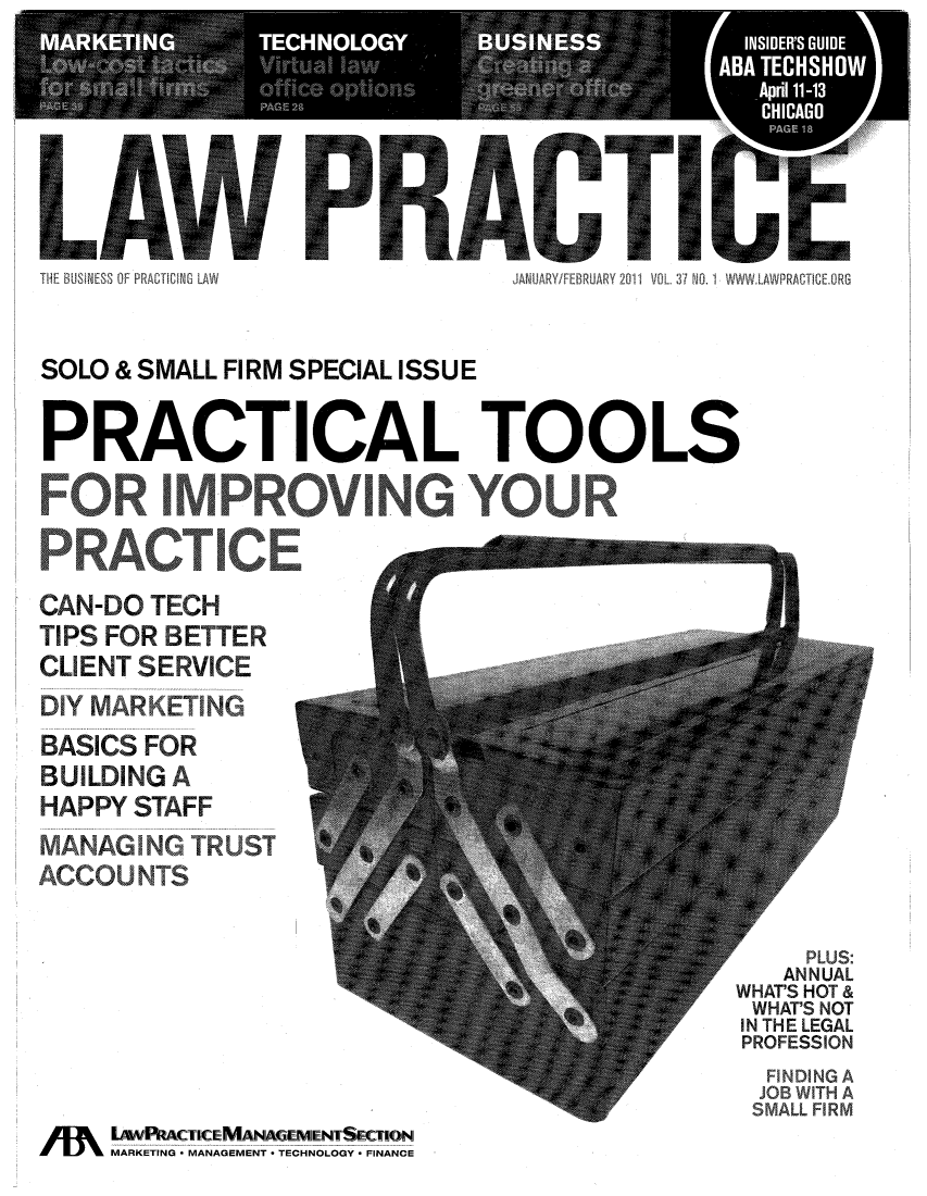 handle is hein.journals/lwpra37 and id is 1 raw text is: THE BUSNESS OF PRACTW   LA       JANUARY/FEBRUARY 2011 VOL 37 NOL1 WWW  AWRACT CEORGSOLO & SMALL FIRM SPECIAL ISSUEPRACTICAL TOOLSCAN-D OTCHTIPS FOR ETTERCLIENT SERVI EBASICS FORUL NBUILDING AHAPPY STAFFCCO   NTM N  NLUS:ANUALWHTSHOT &WA'S NOTINTELEGAL4   v-4-   ROFSSIONTH ALkWRIACTlCEJMIANIAG&EMENTSECTIONMARKETING *'MANAGEMENT * TECHNOLOGY * FINANCE