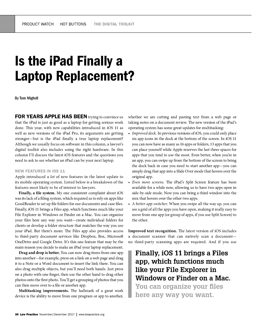 handle is hein.journals/lwpra43 and id is 432 raw text is: 



PRODUCT   WATCH    HOT  BUTTONS


Is the iPad Finally a


Laptop Replacement?



By Tom Mighell


FOR   YEARS APPLE HAS BEEN trying to convince us
that the iPad is just as good as a laptop for getting serious work
done. This year, with new capabilities introduced in iOS 11 as
well as new versions of the iPad Pro, its arguments are getting
stronger-but is the iPad finally a true laptop replacement?
Although we usually focus on software in this column, a lawyer's
digital toolkit also includes using the right hardware. In this
column I'll discuss the latest iOS features and the questions you
need to ask to see whether an iPad can be your next laptop.


Apple introduced a lot of new features in the latest update to
its mobile operating system. Listed below is a breakdown of the
features most likely to be of interest to lawyers.
  Finally, a file system. My one consistent complaint about iOS
was its lack of a filing system, which required us to rely on apps like
GoodReader to set up file folders for our documents and case files.
Finally, iOS 11 brings a Files app, which functions much like your
File Explorer in Windows or Finder on a Mac. You can organize
your files here any way you want-create individual folders for
clients or develop a folder structure that matches the way you use
your iPad. But there's more: The Files app also provides access
to third-party document services like Dropbox, Box, Microsoft
OneDrive and Google Drive. It's this one feature that may be the
main reason you decide to make an iPad your laptop replacement.
  Drag and drop is better. You can now drag items from one app
into another-for example, press on a link on a web page and drag
it to a Note or a Word document to insert the link there. You can
also drag multiple objects, but you'll need both hands. Just press
on a photo with one finger, then use the other hand to drag other
photos onto the first photo. You'll get a grouping of photos that you
can then move over to a file or another app.
  Multitasking improvements. The hallmark of a great work
device is the ability to move from one program or app to another,



30 Law Practice November/December 2017  www.Iawpractice.org


whether we are cutting and pasting text from a web page or
taking notes on a document review. The new version of the iPad's
operating system has some great updates for multitasking:
* Improved dock. In previous versions of iOS, you could only place
  six app icons in the dock at the bottom of the screen. In iOS 11
  you can now have as many as 16 apps or folders, 13 apps that you
  can place yourself while Apple reserves the last three spaces for
  apps that you tend to use the most. Even better, when you're in
  an app, you can swipe up from the bottom of the screen to bring
  the dock back in case you need to start another app-you can
  simply drag that app into a Slide Over mode that hovers over the
  original app.
* Even more screens. The iPad's Split Screen feature has been
  available for a while now, allowing us to have two apps open in
  side-by-side mode. Now you can bring a third window into the
  mix that hovers over the other two apps.
* A better app switcher. When you swipe all the way up, you can
  see a grid of all the apps you have open, making it really easy to
  move from one app (or group of apps, if you use Split Screen) to
  the other.

Improved  text recognition. The latest version of iOS includes
a document  scanner that can natively scan a document-
no third-party scanning apps are required. And if you use


    Finally, iOS 11 brings a Files

    app, which functions much

    like   your File Explorer in

    Windows or Finder on a Mac.


