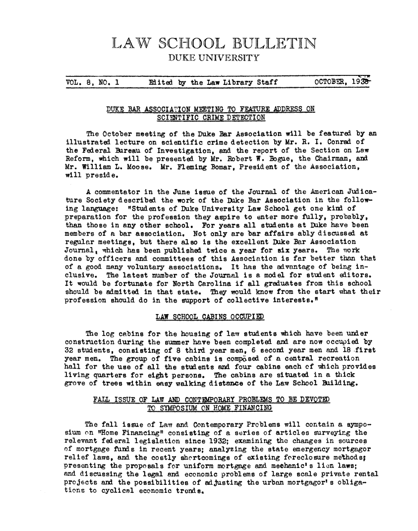 handle is hein.journals/lwsbdu8 and id is 1 raw text is: LAW SCHOOL BULLETINDUKE UNIVERSITYVOL. 8, NO. 1       Edited by the Law Library Staff        OCTOBER, 19DUKE BAR ASSOCIATION METING TO FEATURE ADDRESS ONSCINTIFIC CRIME DETECTIONThe October meeting of the Duke Bar Association will be featured by anillustrated lecture on scientific crime detection by Mr. R. I. Conrad ofthe Federal Bureau of Investigation, and the report of the Section on LawReform, which will be presented by Mr. Robert W. Bogue, the Chairman, andMr. William L. Moose. Mr. Fleming Bomar, President of the Association,will preside.A commentator in the June issue of the Journal of the American Judica-ture Society described the work of the Duke Bar Association in the follow-ing language: Students of Duke University Law School get one kind ofpreparation for the profession they aspire to enter more fully, probably,than those in any other school. For years all students at Duke have beenmembers of a bar association. Not only are bar affairs ably discussed atregular meetings, but there also is the excellent Duke Bar AssociationJournal, which has been published twice a year for six years. The workdone by officers and committees of this Association is far better than thatof a good many voluntary associations. It has the advantage of being in-clusive. The latest number of the Journal is a model for student editors.It would be fortunate for North Carolina if all graduates from this schoolshould be admitted in that state. They would know from the start ghat theirprofession should do in the support of collective interests.LAW SCHOOL CABINS OCCUPIEDThe log cabins for the housing of law students which have been underconstruction during the summer have been completed and are now occupied by32 students, consisting of 8 third year men, 6 second year men and 18 .firstyear men. The group of five cabins is comp&sed of a central recreationhall for the use of all the students and four cabins each of which providesliving quarters for eight persons. The cabins are situated in a thickgrove of trees within easy walking distance of the Law School Building.FALL ISSUE OF LAW AND CONTMPORARY PROBLEMS TO BE DEVOTEDTO SYMPOSIUM ON HOME FINARCINGThe fall issue of Law and Contemporary Problems will contain a sympo-sium on Home Financing consisting of a series of articles surveying therelevant federal legislation since 1932; examining the changes in sourcesof mortgage funds in recent years; analyzing the state emergency mortgagorrelief laws, and the costly shortcomings of existing foreclosure methods=presenting the proposals for uniform mortgage and mechanic' s lien laws;and discussing the legal and economic problems of large scale private rentalprojects and the possibilities of adjusting the urban mortgagor' s obliga-tions to cyclical economic trends.