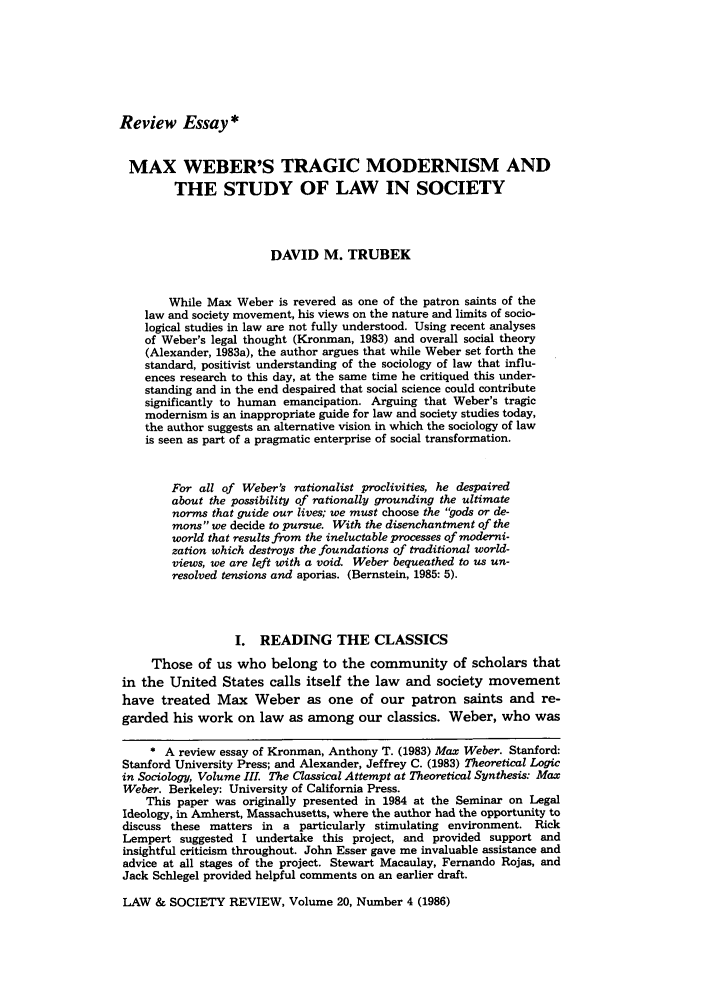 handle is hein.journals/lwsocrw20 and id is 575 raw text is: Review Essay*

MAX WEBER'S TRAGIC MODERNISM AND
THE STUDY OF LAW IN SOCIETY
DAVID M. TRUBEK
While Max Weber is revered as one of the patron saints of the
law and society movement, his views on the nature and limits of socio-
logical studies in law are not fully understood. Using recent analyses
of Weber's legal thought (Kronman, 1983) and overall social theory
(Alexander, 1983a), the author argues that while Weber set forth the
standard, positivist understanding of the sociology of law that influ-
ences research to this day, at the same time he critiqued this under-
standing and in the end despaired that social science could contribute
significantly to human emancipation. Arguing that Weber's tragic
modernism is an inappropriate guide for law and society studies today,
the author suggests an alternative vision in which the sociology of law
is seen as part of a pragmatic enterprise of social transformation.
For all of Weber's rationalist proclivities, he despaired
about the possibility of rationally grounding the ultimate
norms that guide our lives; we must choose the gods or de-
mans we decide to pursue. With the disenchantment of the
world that results from the ineluctable processes of moderni-
zation which destroys the foundations of traditional world-
views, we are left with a void. Weber bequeathed to us un-
resolved tensions and aporias. (Bernstein, 1985: 5).
I. READING THE CLASSICS
Those of us who belong to the community of scholars that
in the United States calls itself the law and society movement
have treated Max Weber as one of our patron saints and re-
garded his work on law as among our classics. Weber, who was
* A review essay of Kronman, Anthony T. (1983) Max Weber. Stanford:
Stanford University Press; and Alexander, Jeffrey C. (1983) Theoretical Logic
in Sociology, Volume III. The Classical Attempt at Theoretical Synthesis: Max
Weber. Berkeley: University of California Press.
This paper was originally presented in 1984 at the Seminar on Legal
Ideology, in Amherst, Massachusetts, where the author had the opportunity to
discuss these matters in a particularly stimulating environment. Rick
Lempert suggested I undertake this project, and provided support and
insightful criticism throughout. John Esser gave me invaluable assistance and
advice at all stages of the project. Stewart Macaulay, Fernando Rojas, and
Jack Schlegel provided helpful comments on an earlier draft.

LAW & SOCIETY REVIEW, Volume 20, Number 4 (1986)



