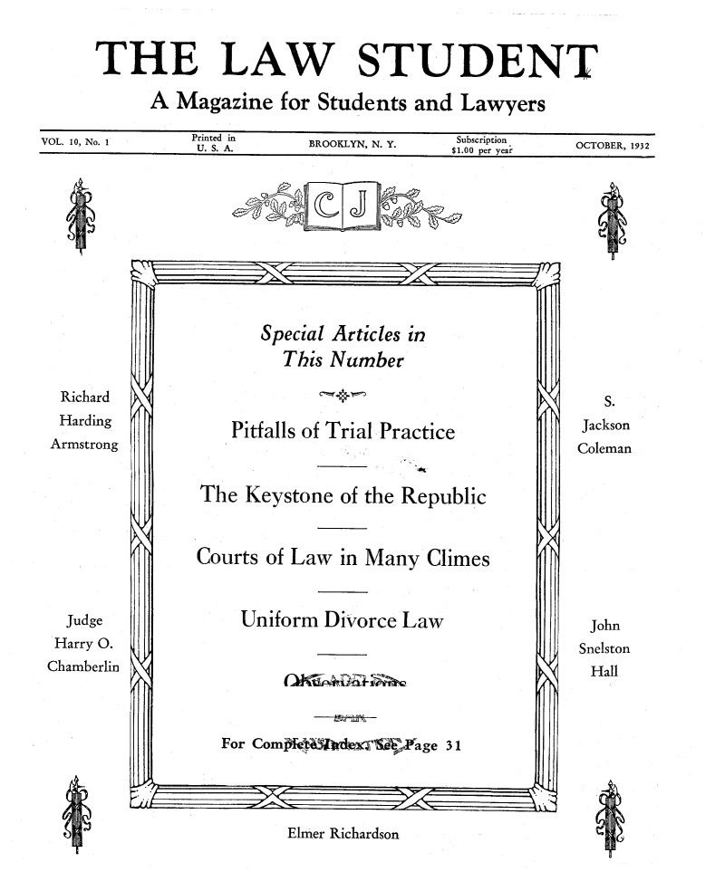 handle is hein.journals/lwstud10 and id is 1 raw text is: THE LAW STUDENTA Magazine for Students and LawyersVOL. 10, No. 1  P  n     BROOKLYN, N. Y.  Subscription  OCTOBER, 1932Prite  in  BROLYN..   $1.00 per yearSpecial Articles in  ~1This NumberRichardHardingArmstrongJudgeHarry 0.ChamberlinPitfalls of Trial PracticeThe Keystone of the RepublicCourts of Law in Many ClimesUniform Divorce LawFor Comi 11xd0rf6A jPage 31L~. LElmer RichardsonS.JacksonColemanJohnSnelstonHallqA'Wo'  1= c i  ,tn  M*o