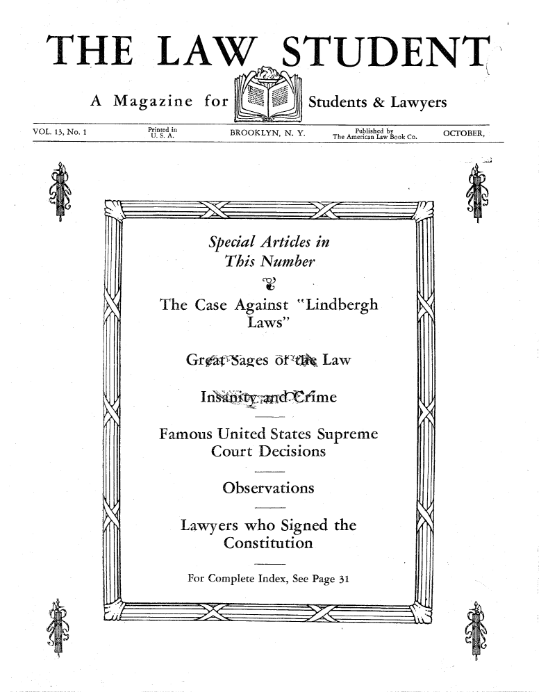 handle is hein.journals/lwstud13 and id is 1 raw text is: THELAWSTUDENTA Magazine forStudents & LawyersVOL. 13, No. 1         idAin      BROOKLYN, N. Y.   The Amsd by        OCTOBER,VO.1,N.1U. S.A.                                TeAmeri1can Law Book Co.   OTBRSpecial Articles inThis NumberThe Case Against LindberghLawsGr Oaages dtGa  LawInsntad~mFamous United States SupremeCourt DecisionsObservationsLawyers who Signed theConstitutionFor Complete Index, See Page 31