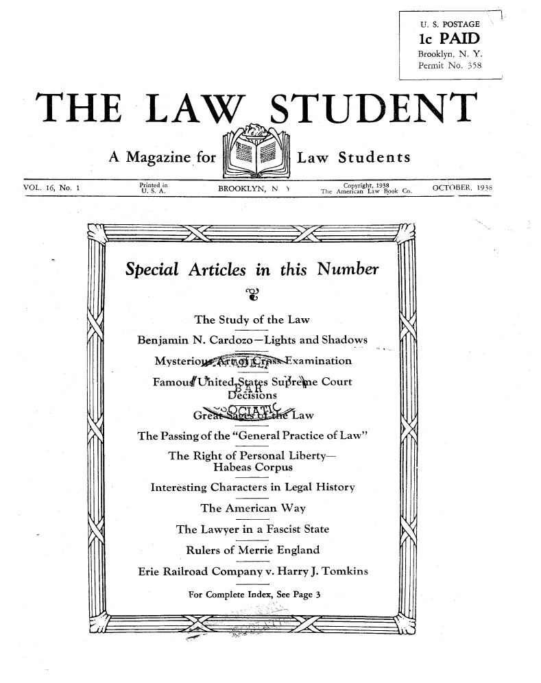 handle is hein.journals/lwstud16 and id is 1 raw text is: THU. S. POSTAGEic PAIDBrooklyn, N. Y.Permit No. 358E LAW STUDENTA Magazine for       Law StudentsVOL. 16, No. 1Printed inU. S.A.BROOKLYN, N 1C pyright, 1938The American Law Book Co.OCTOBER, 1938Special Articles in       this NumberThe Study of the LawBenjamin N. Cardozo-Lights and ShadowsMysterio    ojq_      ExaminationFamouf4hited      s Sure).ne CourtThe Passing of the General Practice of LawThe Right of Personal Liberty-Habeas CorpusInteresting Characters in Legal HistoryThe American WayThe Lawyer in a Fascist StateRulers of Merrie EnglandErie Railroad Company v. Harry J. TomkinsFor Complete Index, See Page 3