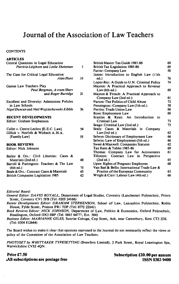 handle is hein.journals/lwtch20 and id is 1 raw text is:           Journal of the Association of Law TeachersCONTENTSARTICLESCentral Questions in Legal Education      Patricia Leighton and Leslie SheinmanThe Case for Critical Legal Education                             Alan HuntGames Law Teachers Play              Paul Bergman, A Yrom Sherr                     and Roger BurridgeExcellent and Diversity: Admissions Policies  in Law SchoolsNigel Duncan and Neil Wojciechowski-KibbleRECENT DEVELOPMENTSEditor: Graham StephensonCullet v. Centre Leclerc (E.E.C. Law]Gillick v. Norfolk & Wisbech A.H.A.  [Family Law]BOOK REVIEWSEditor: Nick JohnsonBailey & Ors.: Civil Liberties: Cases &  Materials (2nd ed.)Barrell & Partington: Teachers & The Law  (6th ed.)Beale & Ors.: Contract Cases & MaterialsBritish Companies Legislation 1985        British Master Tax Guide 1985-86 3      British Tax Legislation 1985-86        Farrar: Company Law        James: Introduction to English Law (I Ith10       ed.)        Lopez-Rey: A Guide to U.N. Criminal Policy        Mayson: A Practical Approach to Revenue        Law (6th ed.)21      Mayson & French: A Practical Approach to         Company Law (2nd ed.)         Parton: The Politics of Child Abuse         Pennington: Company Law (5th ed.)36      Perrins: Trade Union Law        Rose: Employment Law        Scanlan & Ryan: An tntroduction to        Criminal Law        Seago: Criminal Law (2nd ed.)54      Sealy: Cases &  Materials in Company         Law (3rd ed.)55      Selwyn: Dictionary of Employment Law        Selwyn: Law of Employment (5th ed.)        Sweet & Maxwell: Companies Statutes        Tax Rates & Tables 1985-86        Thomas: Company Law for Accountants        Tillotson: Contract Law in  Perspective68        (2nd ed.)       Upex: Rights of Pregnant EmployeesM75     Van Ba  P & Bellis: International Trade Law &65        Practice of the European Community62      Wright & Carr: Labour Law (4th ed.)Editorial Board:General Editor: DA VID ROYALL, Department of Legal Studies, Coventry (Lanchester) Polytechnic, Priory  Street, Coventry CVI SFB (Tel: 0203 24166)Recent Developments Editor: GRAHAM STEPHENSON, School of Law. Lancashire Polytechnic, Robin  House, Fylde Street, Preston PRI 7DP (Tel: 0772 22141)Book Reviews Editor: NICK JOHNSON, Department of Law, Politics & Economics, Oxford Polytechnic,  Headington, Oxford OX3 OBP (Tel: 0865 64777, Ext. 564)Business Editor: MARIANNE GILES, Sunrise Cottage, Cop Street, Ash, near Canterbury, Kent CT3 ZDL  (Tel: 0304 812644)The Board wishes to make it clear that opinions expressed in the Journal do not necessarily reflect the views orpolicy of the Committee of the Association of Law Teachers.PHOTOSET by WHITTAKER TYPESETTING (Drewfern Limited), 2 Park Street, Royal Leamington Spa,Warwickshire CV32 4QN.Price £7.50All subscriptions are postage freeSubscription £20.00 per annum                ISSN 0303 9400