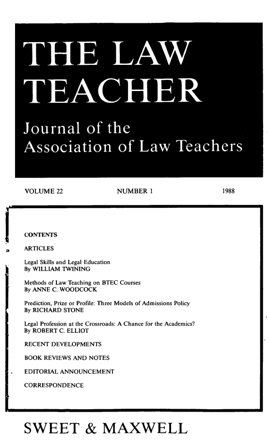 handle is hein.journals/lwtch22 and id is 1 raw text is: THE LAWTEACHERJournal of theAssociation of Law TeachersVOLUME 22          NUMBER 1             1988CONTENTSARTICLESLegal Skills and Legal EducationBy WILLIAM TWININGMethods of Law Teaching on BTEC CoursesBy ANNE C. WOODCOCKPrediction, Prize or Profile: Three Models of Admissions PolicyBy RICHARD STONELegal Profession at the Crossroads: A Chance for the Academics?By ROBERT C. ELLIOTRECENT DEVELOPMENTSBOOK REVIEWS AND NOTESEDITORIAL ANNOUNCEMENTCORRESPONDENCESWEET & MAXWELL