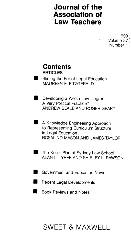 handle is hein.journals/lwtch27 and id is 1 raw text is:         Journal of the        Association of        Law Teachers                                  1993                              Volume 27                              Number 1    Contents    ARTICLES* Stirring the Pot of Legal Education    MAUREEN F. FITZGERALDU Developing a Welsh Law Degree:    A Very Political Practice?    ANDREW BEALE AND ROGER GEARYU A Knowledge Engineering Approach    to Representing Curriculum Structure    in Legal Education    ROSALIND MASON AND JAMES TAYLOR* The Keller Plan at Sydney Law School   ALAN L. TYREE AND SHIRLEY L. RAWSON* Government and Education News* Recent Legal Developments* Book Reviews and NotesSWEET & MAXWELL