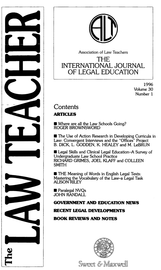 handle is hein.journals/lwtch30 and id is 1 raw text is:           Association of Law Teachers                  THE   INTERNATIONAL JOURNAL      OF LEGAL EDUCATION                                     1996                                 Volume 30                                 Number 1ContentsARTICLES* Where are all the Law Schools Going?ROGER BROWNSWORD* The Use of Action Research in Developing Curricula inLaw: Convergent Interviews and the Offices ProjectB. DICK, L. GODDEN, K. HEALEY and M. LeBRUNW Legal Skills and Clinical Legal Education-A Survey ofUndergraduate Law School PracticeRICHARD GRIMES, JOEL KLAFF and COLLEENSMITH* THE Meaning of Words in English Legal Texts:Mastering the Vocabulary of the Law-a Legal TaskALISON RILEY* Paralegal NVQsJOHN RANDALLGOVERNMENT AND EDUCATION NEWSRECENT LEGAL DEVELOPMENTSBOOK REVIEWS AND NOTES