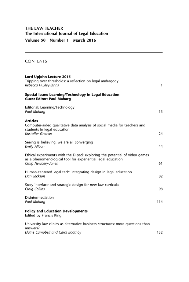 handle is hein.journals/lwtch50 and id is 1 raw text is: THE  LAW   TEACHERThe  International journal of Legal EducationVolume   50   Number   1   March   2016CONTENTSLord Upjohn  Lecture 2015Tripping over thresholds: a reflection on legal andragogyRebecca Huxley-Binns                                                        1Special Issue: Learning/Technology in Legal EducationGuest Editor: Paul MahargEditorial: Learning/TechnologyPaul Maharg                                                                15ArticlesComputer-aided  qualitative data analysis of social media for teachers andstudents in legal educationKristoffer Greaves                                                         24Seeing is believing: we are all convergingEmily Allbon                                                               44Ethical experiments with the D-pad: exploring the potential of video gamesas a phenomenological tool for experiential legal educationCraig Newbery-Jones                                                        61Human-centered  legal tech: integrating design in legal educationDan Jackson                                                                82Story interface and strategic design for new law curriculaCraig Collins                                                              98DisintermediationPaul Maharg                                                               114Policy and Education DevelopmentsEdited by Francis KingUniversity law clinics as alternative business structures: more questions thananswers?Elaine Campbell and Carol Boothby                                         132