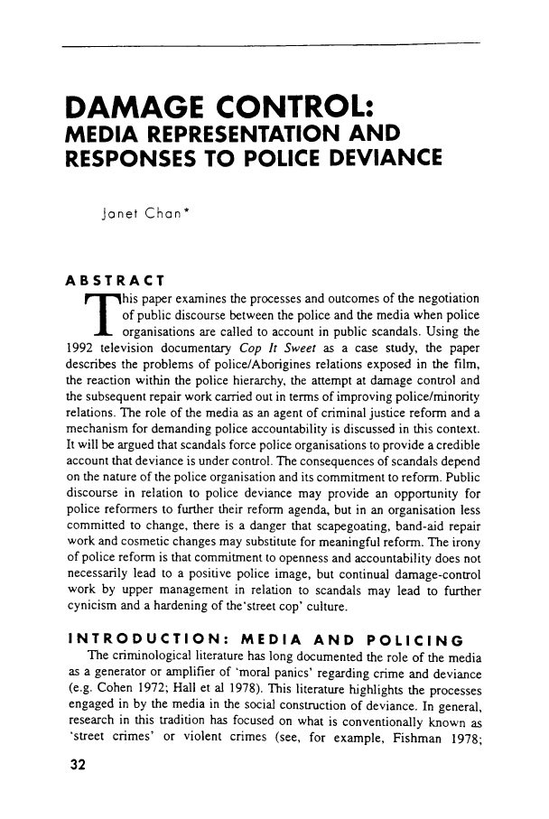 handle is hein.journals/lwtexcu2 and id is 34 raw text is: DAMAGE CONTROL:MEDIA REPRESENTATION ANDRESPONSES TO POLICE DEVIANCEJanet Chan*ABSTRACThis paper examines the processes and outcomes of the negotiationof public discourse between the police and the media when policeorganisations are called to account in public scandals. Using the1992 television documentary Cop It Sweet as a case study, the paperdescribes the problems of police/Aborigines relations exposed in the film,the reaction within the police hierarchy, the attempt at damage control andthe subsequent repair work carried out in terms of improving police/minorityrelations. The role of the media as an agent of criminal justice reform and amechanism for demanding police accountability is discussed in this context.It will be argued that scandals force police organisations to provide a credibleaccount that deviance is under control. The consequences of scandals dependon the nature of the police organisation and its commitment to reform. Publicdiscourse in relation to police deviance may provide an opportunity forpolice reformers to further their reform agenda, but in an organisation lesscommitted to change, there is a danger that scapegoating, band-aid repairwork and cosmetic changes may substitute for meaningful reform. The ironyof police reform is that commitment to openness and accountability does notnecessarily lead to a positive police image, but continual damage-controlwork by upper management in relation to scandals may lead to furthercynicism and a hardening of the'street cop' culture.INTRODUCTION: MEDIA AND POLICINGThe criminological literature has long documented the role of the mediaas a generator or amplifier of 'moral panics' regarding crime and deviance(e.g. Cohen 1972; Hall et al 1978). This literature highlights the processesengaged in by the media in the social construction of deviance. In general,research in this tradition has focused on what is conventionally known as.street crimes' or violent crimes (see, for example, Fishman 1978;