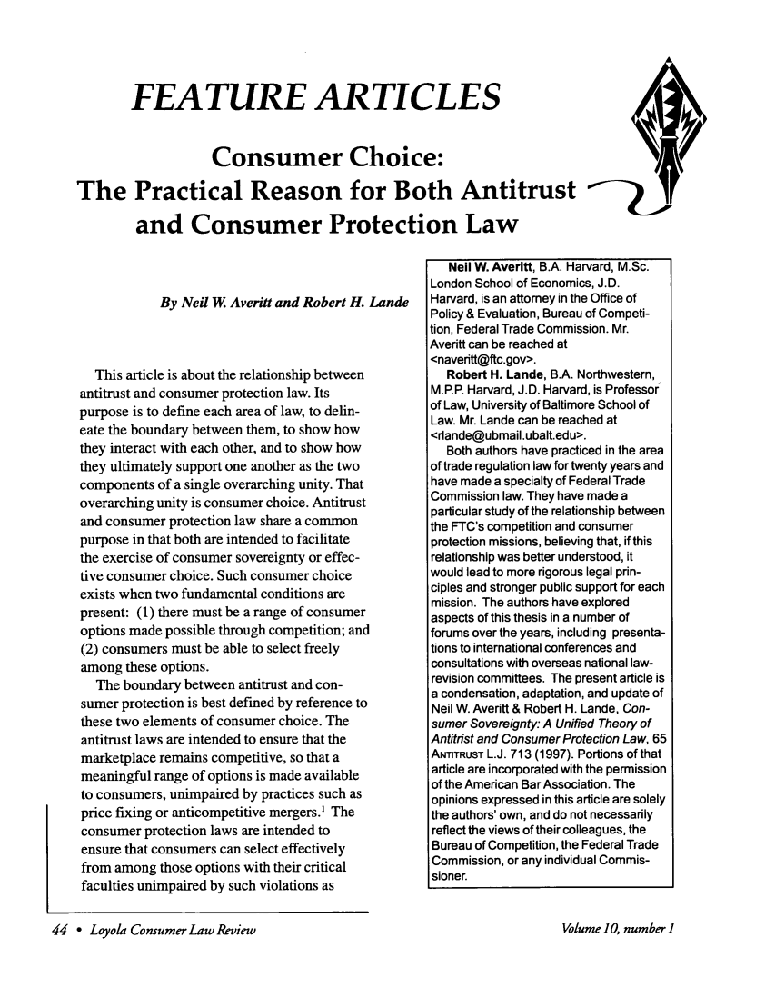 handle is hein.journals/lyclr10 and id is 44 raw text is: FEATURE ARTICLES
Consumer Choice:
The Practical Reason for Both Antitrust
and Consumer Protection Law

By Neil W. Averitt and Robert H. Lande
This article is about the relationship between
antitrust and consumer protection law. Its
purpose is to define each area of law, to delin-
eate the boundary between them, to show how
they interact with each other, and to show how
they ultimately support one another as the two
components of a single overarching unity. That
overarching unity is consumer choice. Antitrust
and consumer protection law share a common
purpose in that both are intended to facilitate
the exercise of consumer sovereignty or effec-
tive consumer choice. Such consumer choice
exists when two fundamental conditions are
present: (1) there must be a range of consumer
options made possible through competition; and
(2) consumers must be able to select freely
among these options.
The boundary between antitrust and con-
sumer protection is best defined by reference to
these two elements of consumer choice. The
antitrust laws are intended to ensure that the
marketplace remains competitive, so that a
meaningful range of options is made available
to consumers, unimpaired by practices such as
price fixing or anticompetitive mergers.' The
consumer protection laws are intended to
ensure that consumers can select effectively
from among those options with their critical
faculties unimpaired by such violations as

Neil W. Averitt, B.A. Harvard, M.Sc.
London School of Economics, J.D.
Harvard, is an attorney in the Office of
Policy & Evaluation, Bureau of Competi-
tion, Federal Trade Commission. Mr.
Averitt can be reached at
<navedtt@ftc.gov>.
Robert H. Lande, B.A. Northwestern,
M.P.P. Harvard, J.D. Harvard, is Professor
of Law, University of Baltimore School of
Law. Mr. Lande can be reached at
<rlande@ubmail.ubalt.edu>.
Both authors have practiced in the area
of trade regulation law for twenty years and
have made a specialty of Federal Trade
Commission law. They have made a
particular study of the relationship between
the FTC's competition and consumer
protection missions, believing that, if this
relationship was better understood, it
would lead to more rigorous legal prin-
ciples and stronger public support for each
mission. The authors have explored
aspects of this thesis in a number of
forums over the years, including presenta-
tions to international conferences and
consultations with overseas national law-
revision committees. The present article is
a condensation, adaptation, and update of
Neil W. Averitt & Robert H. Lande, Con-
sumer Sovereignty: A Unified Theory of
Antitrist and Consumer Protection Law, 65
ANTITRUST L.J. 713 (1997). Portions of that
article are incorporated with the permission
of the American Bar Association. The
opinions expressed in this article are solely
the authors' own, and do not necessarily
reflect the views of their colleagues, the
Bureau of Competition, the Federal Trade
Commission, or any individual Commis-
sioner.

44 - Loyola Consumer Law Review

Volume 10, number I


