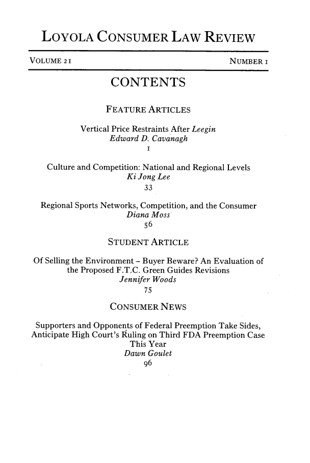 handle is hein.journals/lyclr21 and id is 1 raw text is: LOYOLA CONSUMER LAW REVIEWVOLUME 21                                     NUMBER ICONTENTSFEATURE ARTICLESVertical Price Restraints After LeeginEdward D. CavanaghICulture and Competition: National and Regional LevelsKi Jong Lee33Regional Sports Networks, Competition, and the ConsumerDiana Moss56STUDENT ARTICLEOf Selling the Environment - Buyer Beware? An Evaluation ofthe Proposed F.T.C. Green Guides RevisionsJennifer Woods75CONSUMER NEWSSupporters and Opponents of Federal Preemption Take Sides,Anticipate High Court's Ruling on Third FDA Preemption CaseThis YearDawn Goulet96