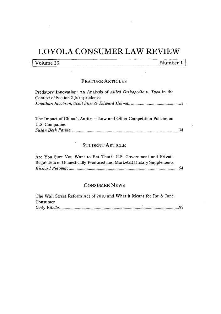 handle is hein.journals/lyclr23 and id is 1 raw text is: LOYOLA CONSUMER LAW REVIEWVolume 23                                               Number 1FEATURE ARTICLESPredatory Innovation: An Analysis of Allied Orthopedic v. Tyco in theContext of Section 2 JurisprudenceJonathan Jacobson, Scott Sher & Edward Holman ....................1The Impact of China's Antitrust Law and Other Competition Policies onU.S. CompaniesSusan Beth Farmer............................................34STUDENT ARTICLEAre You Sure You Want to Eat That?: U.S. Government and PrivateRegulation of Domestically Produced and Marketed Dietary SupplementsRichard Potomac        ................................................54CONSUMER NEWSThe Wall Street Reform Act of 2010 and What it Means for Joe & JaneConsumerCody Vitello        ....................................................99