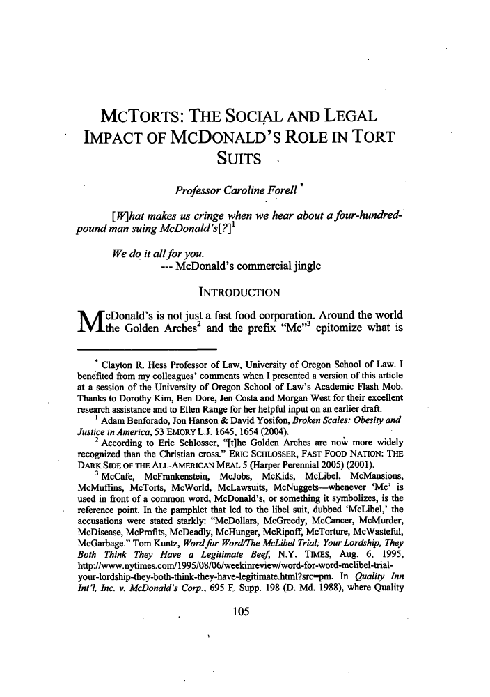 handle is hein.journals/lyclr24 and id is 109 raw text is: McToRTS: THE SOCIAL AND LEGALIMPACT OF MCDONALD'S ROLE IN TORTSUITS -Professor Caroline Forell *[W]hat makes us cringe when we hear about a four-hundred-pound man suing McDonald's[?]We do it all for you.--- McDonald's commercial jingleINTRODUCTIONM cDonald's is not just a fast food corporation. Around the worldthe Golden ArcheS2 and the prefix Mc3 epitomize what isClayton R. Hess Professor of Law, University of Oregon School of Law. Ibenefited from my colleagues' comments when I presented a version of this articleat a session of the University of Oregon School of Law's Academic Flash Mob.Thanks to Dorothy Kim, Ben Dore, Jen Costa and Morgan West for their excellentresearch assistance and to Ellen Range for her helpful input on an earlier draft.1 Adam Benforado, Jon Hanson & David Yosifon, Broken Scales: Obesity andJustice in America, 53 EMORY L.J. 1645, 1654 (2004).2 According to Eric Schlosser, [t]he Golden Arches are now more widelyrecognized than the Christian cross. ERIC SCHLOSSER, FAST FOOD NATION: THEDARK SIDE OF THE ALL-AMERICAN MEAL 5 (Harper Perennial 2005) (2001).3 McCafe, McFrankenstein, McJobs, McKids, McLibel, McMansions,McMuffins, McTorts, McWorld, McLawsuits, McNuggets-whenever 'Mc' isused in front of a common word, McDonald's, or something it symbolizes, is thereference point. In the pamphlet that led to the libel suit, dubbed 'McLibel,' theaccusations were stated starkly: McDollars, McGreedy, McCancer, McMurder,McDisease, McProfits, McDeadly, McHunger, McRipoff, McTorture, McWasteful,McGarbage. Tom Kuntz, Word for Word/The McLibel Trial; Your Lordship, TheyBoth Think They Have a Legitimate Beef N.Y. TIMES, Aug. 6, 1995,http://www.nytimes.com/1995/08/06/weekinreview/word-for-word-mclibel-trial-your-lordship-they-both-think-they-have-legitimate.html?src=pm. In Quality InnInt'l, Inc. v. McDonald's Corp., 695 F. Supp. 198 (D. Md. 1988), where Quality105