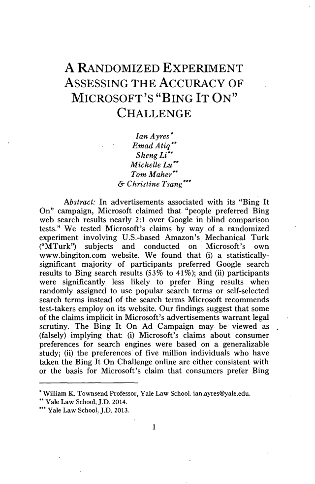 handle is hein.journals/lyclr26 and id is 9 raw text is: A RANDOMIZED EXPERIMENTASSESSING THE AccuRAcY OFMICROSOFT'S BING IT ONCHALLENGEIan Ayres*Emad AtiqSheng Li**Michelle Lu**Tom Maher& Christine Tsang***Abstract: In advertisements associated with its Bing ItOn campaign, Microsoft claimed that people preferred Bingweb search results nearly 2:1 over Google in blind comparisontests. We tested Microsoft's claims by way of a randomizedexperiment involving U.S.-based Amazon's. Mechanical Turk(MTurk) subjects   and   conducted  on   Microsoft's  ownwww.bingiton.com  website. We found that (i) a statistically-significant majority of participants preferred Google searchresults to Bing search results (53% to 41%); and (ii) participantswere significantly less likely to prefer Bing results whenrandomly assigned to use popular search terms or self-selectedsearch terms instead of the search terms Microsoft recommendstest-takers employ on its website. Our findings suggest that someof the claims implicit in Microsoft's advertisements warrant legalscrutiny. The Bing It On Ad Campaign may be viewed as(falsely) implying that: (i) Microsoft's claims about consumerpreferences for search engines were based on a generalizablestudy; (ii) the preferences of five million individuals who havetaken the Bing It On Challenge online are either consistent withor the basis for Microsoft's claim that consumers prefer Bing* William K. Townsend Professor, Yale Law School. ian.ayres@yale.edu.Yale Law School, J.D. 2014.Yale Law School, J.D. 2013.1