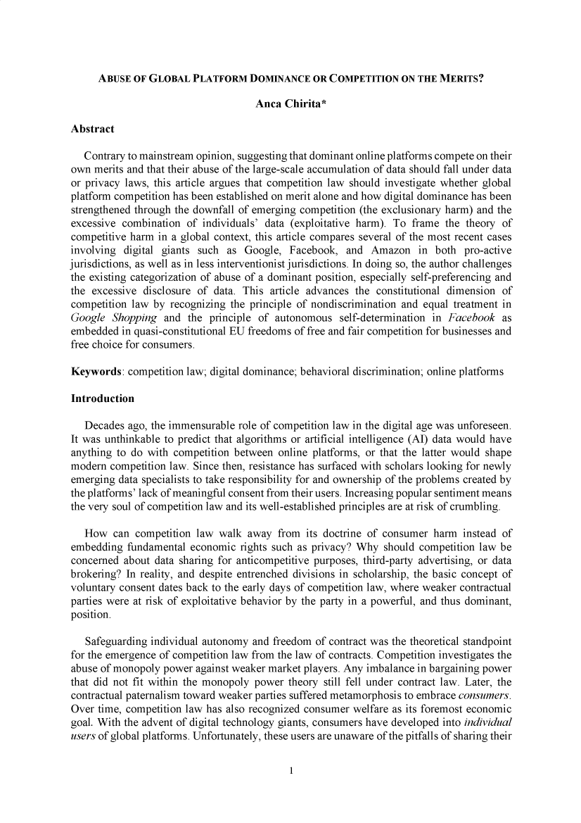 handle is hein.journals/lyclr33 and id is 1 raw text is: ABUSE OF GLOBAL PLATFORM DOMINANCE OR COMPETITION ON THE MERITS?Anca Chirita*AbstractContrary to mainstream opinion, suggesting that dominant online platforms compete on theirown merits and that their abuse of the large-scale accumulation of data should fall under dataor privacy laws, this article argues that competition law should investigate whether globalplatform competition has been established on merit alone and how digital dominance has beenstrengthened through the downfall of emerging competition (the exclusionary harm) and theexcessive combination of individuals' data (exploitative harm). To frame the theory ofcompetitive harm in a global context, this article compares several of the most recent casesinvolving digital giants such as Google, Facebook, and Amazon in both pro-activejurisdictions, as well as in less interventionist jurisdictions. In doing so, the author challengesthe existing categorization of abuse of a dominant position, especially self-preferencing andthe excessive disclosure of data. This article advances the constitutional dimension ofcompetition law by recognizing the principle of nondiscrimination and equal treatment inGoogle Shopping and the principle of autonomous self-determination in Facebook asembedded in quasi-constitutional EU freedoms of free and fair competition for businesses andfree choice for consumers.Keywords: competition law; digital dominance; behavioral discrimination; online platformsIntroductionDecades ago, the immensurable role of competition law in the digital age was unforeseen.It was unthinkable to predict that algorithms or artificial intelligence (AI) data would haveanything to do with competition between online platforms, or that the latter would shapemodern competition law. Since then, resistance has surfaced with scholars looking for newlyemerging data specialists to take responsibility for and ownership of the problems created bythe platforms' lack of meaningful consent from their users. Increasing popular sentiment meansthe very soul of competition law and its well-established principles are at risk of crumbling.How can competition law walk away from its doctrine of consumer harm instead ofembedding fundamental economic rights such as privacy? Why should competition law beconcerned about data sharing for anticompetitive purposes, third-party advertising, or databrokering? In reality, and despite entrenched divisions in scholarship, the basic concept ofvoluntary consent dates back to the early days of competition law, where weaker contractualparties were at risk of exploitative behavior by the party in a powerful, and thus dominant,position.Safeguarding individual autonomy and freedom of contract was the theoretical standpointfor the emergence of competition law from the law of contracts. Competition investigates theabuse of monopoly power against weaker market players. Any imbalance in bargaining powerthat did not fit within the monopoly power theory still fell under contract law. Later, thecontractual paternalism toward weaker parties suffered metamorphosis to embrace consumers.Over time, competition law has also recognized consumer welfare as its foremost economicgoal. With the advent of digital technology giants, consumers have developed into individualusers of global platforms. Unfortunately, these users are unaware of the pitfalls of sharing their1