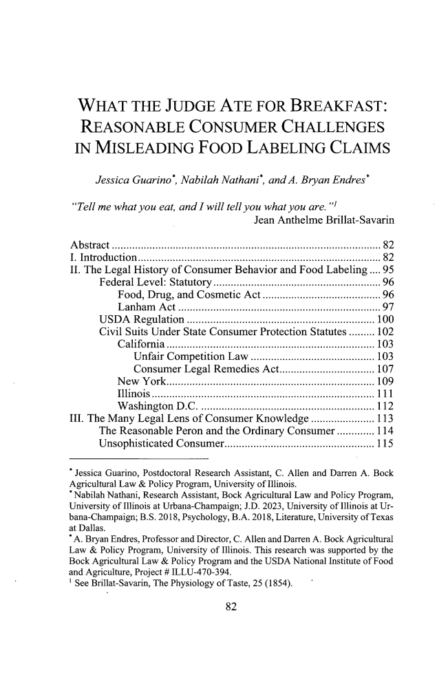 handle is hein.journals/lyclr35 and id is 90 raw text is: 







  WHAT THE JUDGE ATE FOR BREAKFAST:

  REASONABLE CONSUMER CHALLENGES

  IN MISLEADING FOOD LABELING CLAIMS

     Jessica Guarino*, Nabilah Nathani*, and A. Bryan Endres*

 Tell me what you eat, and I will tell you what you are.
                                   Jean Anthelme Brillat-Savarin

A b stract  ......................................................................................... .  82
I. Introduction ...............................................................................  82
II. The Legal History of Consumer Behavior and Food Labeling .... 95
      Federal Level: Statutory  ......................................................  96
         Food, Drug, and Cosmetic Act ...................................... 96
         Lanham  A ct .................................................................  97
      USDA  Regulation .................................................................100
      Civil Suits Under State Consumer Protection Statutes ......... 102
         California........................................................................ 103
            Unfair Competition Law ........................................... 103
            Consumer  Legal Remedies Act................................. 107
         New  York........................................................................ 109
         Illinois .............................................................................111
         Washington  D.C ............................................................ 112
III. The Many Legal Lens of Consumer Knowledge ...................... 113
      The Reasonable Peron and the Ordinary Consumer ............. 114
      Unsophisticated Consumer.................................................... 115

 Jessica Guarino, Postdoctoral Research Assistant, C. Allen and Darren A. Bock
 Agricultural Law & Policy Program, University of Illinois.
 *Nabilah Nathani, Research Assistant, Bock Agricultural Law and Policy Program,
University of Illinois at Urbana-Champaign; J.D. 2023, University of Illinois at Ur-
bana-Champaign; B.S. 2018, Psychology, B.A. 2018, Literature, University of Texas
at Dallas.
* A. Bryan Endres, Professor and Director, C. Allen and Darren A. Bock Agricultural
Law & Policy Program, University of Illinois. This research was supported by the
Bock Agricultural Law & Policy Program and the USDA National Institute of Food
and Agriculture, Project # ILLU-470-394.
' See Brillat-Savarin, The Physiology of Taste, 25 (1854).


82


