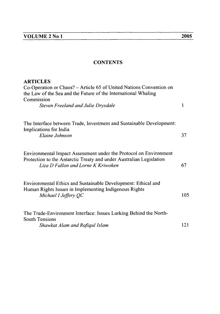 handle is hein.journals/macqjice2 and id is 1 raw text is: VOLUME 2 No 1                                    2005CONTENTSARTICLESCo-Operation or Chaos? - Article 65 of United Nations Convention onthe Law of the Sea and the Future of the International WhalingCommissionSteven Freeland and Julie DrysdaleThe Interface between Trade, Investment and Sustainable Development:Implications for IndiaElaine Johnson                                         37Environmental Impact Assessment under the Protocol on EnvironmentProtection to the Antarctic Treaty and under Australian LegislationLiza D Fallon and Lorne K Kriwoken                     67Environmental Ethics and Sustainable Development: Ethical andHuman Rights Issues in Implementing Indigenous RightsMichael I Jeffery QC                                   105The Trade-Environment Interface: Issues Lurking Behind the North-South TensionsShawkat Alam and Rafiqul Islam                         1212005VOLUME 2 No 1