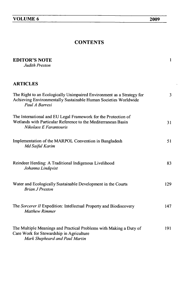 handle is hein.journals/macqjice6 and id is 1 raw text is: VOLUME 6CONTENTSEDITOR'S NOTEJudith PrestonARTICLESThe Right to an Ecologically Unimpaired Environment as a Strategy forAchieving Environmentally Sustainable Human Societies WorldwidePaul A BarresiThe International and EU Legal Framework for the Protection ofWetlands with Particular Reference to the Mediterranean BasinNikolaos E FarantourisImplementation of the MARPOL Convention in BangladeshMd Saiful KarimReindeer Herding: A Traditional Indigenous LivelihoodJohanna LindqvistWater and Ecologically Sustainable Development in the CourtsBrian J PrestonThe Sorcerer H Expedition: Intellectual Property and BiodiscoveryMatthew RimmerThe Multiple Meanings and Practical Problems with Making a Duty ofCare Work for Stewardship in AgricultureMark Shepheard and Paul Martin2009