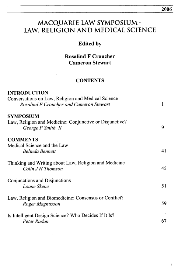 handle is hein.journals/macqlsy1 and id is 1 raw text is: 2006MACQUARIE LAW SYMPOSIUM -LAW, RELIGION AND MEDICAL SCIENCEEdited byRosalind F CroucherCameron StewartCONTENTSINTRODUCTIONConversations on Law, Religion and Medical ScienceRosalind F Croucher and Cameron Stewart                     1SYMPOSIUMLaw, Religion and Medicine: Conjunctive or Disjunctive?George P Smith, II                                         9COMMENTSMedical Science and the LawBelinda Bennett                                            41Thinking and Writing about Law, Religion and MedicineColin JH Thomson                                           45Conjunctions and DisjunctionsLoane Skene                                                51Law, Religion and Biomedicine: Consensus or Conflict?Roger Magnusson                                            59Is Intelligent Design Science? Who Decides If It Is?Peter Radan                                                67
