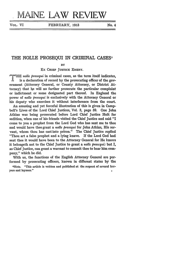 handle is hein.journals/maine6 and id is 207 raw text is: MAINE LAW REVIEW
VoL. VI          FEBRUARY, 1913            No. 4

THE NOLLE PROSEQUI IN CRIMAL CASES
BY
Ex CHIEF JUSTICE EMERY.
T     HE 'olle prosequi in criminal cases, as the term itself indicates,
is a declaration of record by the prosecuting officer of the gov-
ernment (Attorney General, or County Attorney, or District At-
torney) that Ie will no further prosecute the particular complaint
or indictment or some designated part thereof. In England the
power of olle prosequi is exclusively with the Attorney General or
his deputy who exercises it without interference from the court.
An amusing and yet forceful illustration of this is given in Camp-
bell's Lives of the Lord Chief Justices, Vol. 3, page 59. One John
Atkins was being prosecuted before Lord Chief Justice Holt for
sedition, when one of his friends visited the Chief Justice and said I
come to you a prophet from the Lord God who has sent me to thee
and would have thee grant a 'wlle prosequi for John Atkins, His ser-
vant, whom thou has castinto prison. The Chief Justice replied
Thou art a false prophet and a lying knave. If the Lord God had
sent thee it would have been to the Attorney General for He knows
it belongeth not to the Chief Justice to grant a volic proscqui: but I,
as Chief Justice, can grant a warrant to commit thee to bear him com-
pany, which he did.
With us, the functions of the English Attorney General are per-
formed by prosecuting officers, known in different states by the
*Note. This article is written and published at the request of several law-
yers and laymen.


