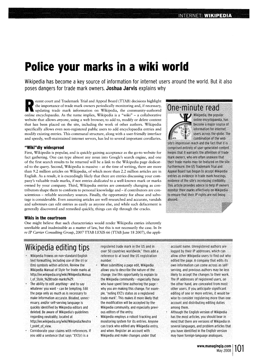 handle is hein.journals/manintpr179 and id is 101 raw text is: Police your marks in a wiki worldWikipedia has become a key source of information for internet users around the world. But it alsoposes dangers for trade mark owners. Joshua Jarvis explains whyR      ecent court and Trademark Trial and Appeal Board (TTAB) decisions highlightthe importance of trade mark owners periodically monitoring and, if necessary,updating trade mark information on Wikipedia, the community-authoredonline encyclopaedia. As the name implies, Wikipedia is a wiki - a collaborativekipedia, the popularwebsite that allows anyone, using a web browser, to add to, modify or delete content               online encyclopaedia, hasthat has been placed on the site, including the work of other authors. Wikipedia                   become a major source ofspecifically allows even non-registered public users to add encyclopaedia entries and              information for internetmodify existing entries. This communal structure, along with a user-friendly interface             users across He glbe. Theand speedy, well-maintained internet servers, has led to several important corollaries.            combination of the web-site's impressive reach and the fact that it isWikidly widespread                                                                comprised entirely of user-generated contentFirst, Wikipedia is popular, and is quickly gaining acceptance as the go-to website for  means that it warrants the attention of tradefact gathering. One can type almost any noun into Google's search engine, and one   mark owners, who are often unawa  thatof the first search results to be returned will be a link to the Wikipedia page dedicat-  their trae marks may be featured on the site.ed to the query. Second, Wikipedia is massive - at the time of writing, there are more  Furthermore, the US Tademark Trial andthan 9.2 million articles on Wikipedia, of which more than 2.2 million articles are in  Appeal Board has begun to accept WikipediaEnglish. As a result, it is exceedingly likely that there are entries discussing your com-  entris as evitence in trade mark hearings,pany's valuable trade marks, if not entries dedicated to a well-known mark or marks  evidence of the site's increasing credibility.owned by your company. Third, Wikipedia entries are constantly changing as con-     This artie provides advice to elp IP ownerstributors shape them to conform to personal knowledge and - if contributors are con-  Monitor their marks effectivel on Wikipediascientious - reliable secondary sources. Finally, the opportunity for abuse and sabo-  to ensure that their IP rights are not beingtage is considerable. Even assuming articles are well-researched and accurate, vandals  abused.and saboteurs can edit entries as easily as anyone else, and while such defacement isgenerally discovered and remedied quickly, things can slip through the cracks.Wikis in the courtroomOne might believe that such characteristics would render Wikipedia entries inherentlyunreliable and inadmissible as a matter of law, but this is not necessarily the case. In Inre IP Carrier Consulting Group, 2007 TTAB LEXIS 66 (TTAB June 18 2007), the appli-Wikipedia editing tips* Wikipedia frowns on non-standard Englishtext formatting, including use of the (r) or(tm) symbols within articles. Review theWikipedia Manual of Style for trade marks athttp://en.wikipedia.org/wiki/Wikipedia:ManuaI-ofStyle_%28trade marks%29.* The ability to edit anything - and to saywhatever you want - can be tempting. Editthe page only as much as is necessary tomake information accurate. Bloated, unnec-essary, and/or self-serving language isquickly identified by Wikipedia editors anddeleted. Be aware of Wikipedia's guidelinesregarding neutrality, located athttp://en.wikipedia.org/wiki/Wikipedia:NeutraIpointof_view.Corroborate your claims with references. Ifyou add a sentence that says XYZ(r) is aregistered trade mark in the US and inover 50 countries worldwide, then add areference to at least the US registrationnumber.* When submitting a page edit, Wikipediaallows you to describe the nature of thechange. Use this opportunity to explain tothe Wikipedia community - especially thosewho have spent time athoring the page -why you are making this change. For exam-ple, noting XYZ's status as a registeredtrade mark. This makes it more likely thatthe modification will be accepted by theWikipedia community, and especially previ-ous editors of the entry.* Wikipedia employs a robust tracking andmonitoring system for its entries. Anyonecan track who edited any Wikipedia entry,and when. Register an account withWikipedia and make changes under thataccount name. Unregistered authors arelogged by their IP addresses, which canallow other Wikipedia users to find out whoedited the page. A company that edits itsown information can come across as self-serving, and previous authors may be lesslikely to accept the changes to their work.The IP addresses of registered users, onthe other hand, are concealed from mostother users, If you anticipate significantediting of one or more entries, it would bewise to consider registering more than oneaccount and distributing editing dutiesamong them.Although the English version of Wikipediahas the most articles, you should bear inmind that there are versions of Wikipedia inseveral languages, and problem articles thatyou have identified in the English versionmay have foreign-language analogues.www.managingip.comMay 2008 101