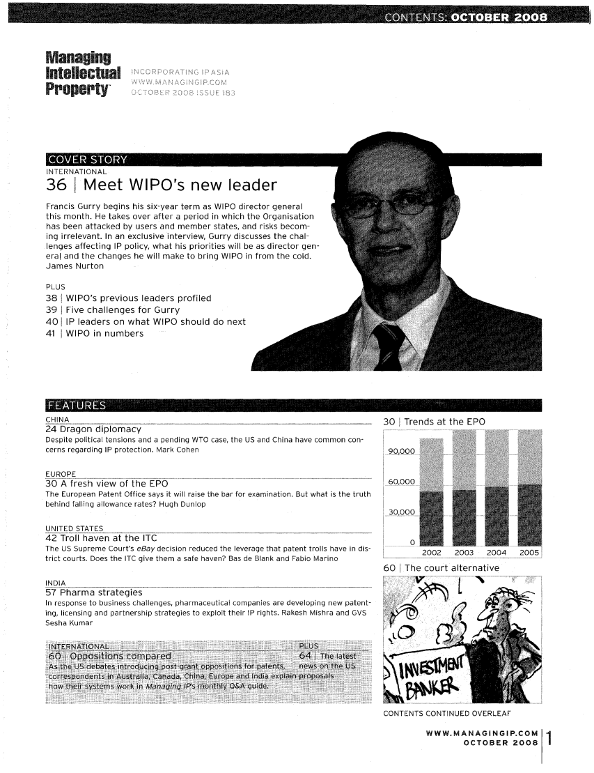 handle is hein.journals/manintpr183 and id is 1 raw text is: ManagingIntellectualPropertyII1 LII.,. I IUINAL36 1 Meet WIPO's new leaderFrancis Gurry begins his six-year term as WIPO director generalthis month. He takes over after a period in which the Organisationhas been attacked by users and member states, and risks becom-ing irrelevant. In an exclusive interview, Gurry discusses the chal-lenges affecting IP policy, what his priorities will be as director gen-eral and the changes he will make to bring WIPO in from the cold.James NurtonPLUS38 WIPO's previous leaders profiled39   Five challenges for Gurry40 IP leaders on what WIPO should do next41 WIPO in numbersAI  * III+CHINA24 Dragon diplomacyDespite political tensions and a pending WTO case, the US and China have common con-cerns regarding IP protection. Mark CohenEUROPE30 A fresh view of the EPOThe European Patent Office says it will raise the bar for examination. But what is the truthbehind falling allowance rates? Hugh DunlopUNITED STATES42 Troll haven at the ITCThe US Supreme Court's eBay decision reduced the leverage that patent trolls have in dis-trict courts. Does the ITC give them a safe haven? Bas de Blank and Fabio MarinoINDIA57 Pharma strategiesIn response to business challenges, pharmaceutical companies are developing new patent-ing, licensing and partnership strategies to exploit their IP rights. Rakesh Mishra and GVSSesha KumarINTERNATIONAL                                             PLUS60    Oppositions compared                                64    The latestAs the US debates introducgn post-qfrn oppositions for patents,  news on the US5correspondents in Australia, Canada, China, Europe andf India explain proposalshow their systemns work in Managing 1P's monthly Q&A guide.30 Trends at the EPO90,00060,000     02002   2003    2004   200560 The court alternativeCONTENTS CONTINUED OVERLEAFWWW.MANAGINGIP.COM 1         OCTOBER 2008