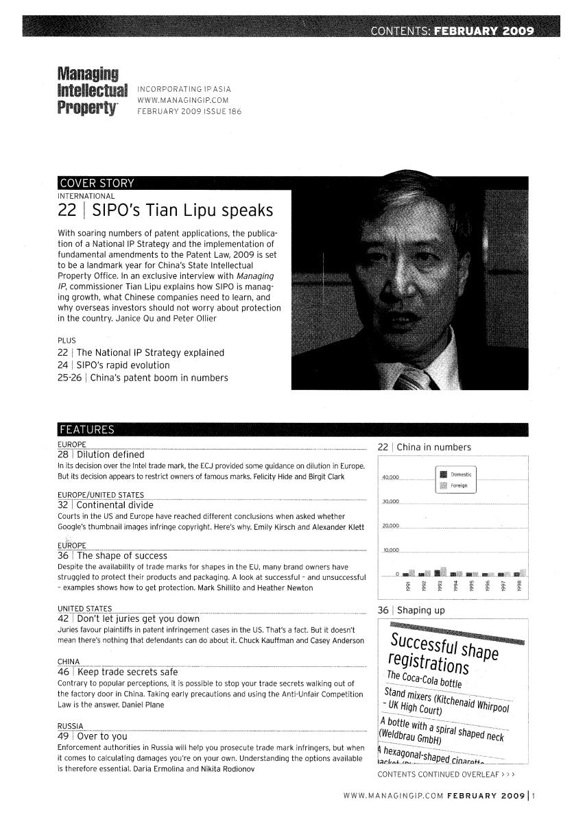 handle is hein.journals/manintpr186 and id is 1 raw text is: ManagingIntellectualPropertyINCORPORATING !P ASIA1WW. MANAGINGI P.COMFEBRUARY 2009 ISSUE 186INILRNAIIONAL22     SIPO's Tian        Lipu speaksWith soaring numbers of patent applications, the publica-tion of a National IP Strategy and the implementation offundamental amendments to the Patent Law, 2009 is setto be a landmark year for China's State IntellectualProperty Office. In an exclusive interview with ManagingIP, commissioner Tian Lipu explains how SIPO is manag-ing growth, what Chinese companies need to learn, andwhy overseas investors should not worry about protectionin the country. Janice Qu and Peter OilierPLUS22 The National IP Strategy explained24 SIPO's rapid evolution25-26 China's patent boom in numbersIF ATU                                                      IEUROPE28 Dilution definedIn its decision over the Intel trade mark, the ECJ provided some guidance on dilution in Europe.But its decision appears to restrict owners of famous marks. Felicity Hide and Birgit ClarkEUROPE/UNITED STATES32 1Continental divideCourts in the US and Europe have reached different conclusions when asked whetherGoogle's thumbnail images infringe copyright. Here's why. Emily Kirsch and Alexander KlettEUROPE36 iThe shape of successDespite the availability of trade marks for shapes in the EU, many brand owners havestruggled to protect their products and packaging. A look at successful - and unsuccessful- examples shows how to get protection. Mark Shillito and Heather NewtonUNITED STATES42   Don't let juries get you downJuries favour plaintiffs in patent infringement cases in the US. That's a fact. But it doesn'tmean there's nothing that defendants can do about it. Chuck Kauffman and Casey AndersonCHINA...46  K 2,eep trade secrets saf[eContrary to popular perceptions, it is possible to stop your trade secrets walking out ofthe factory door in China. Taking early precautions and using the Anti-Unfair CompetitionLaw is the answer. Daniel PlaneRUSSIA49 i Over to youEnforcement authorities in Russia will help you prosecute trade mark infringers, but whenit comes to calculating damages you're on your own. Understanding the options availableis therefore essential. Daria Ermolina and Nikita Rodionov22 China in numbers40,000*.- Domestic30,00020,00010,00036  Shaping upI shaperegistra tionsThe Coca-Cola bottleStand mixers KitcheUK High Court)     ihrpoolA bottle with -a spi-ral sha  n(Weldbrau GmbH)     ped neckheagonS  CICONTENTS CONTINUED OVERLEAF>>>WWWMANAGINGIP.COM FEBRUARY 200911
