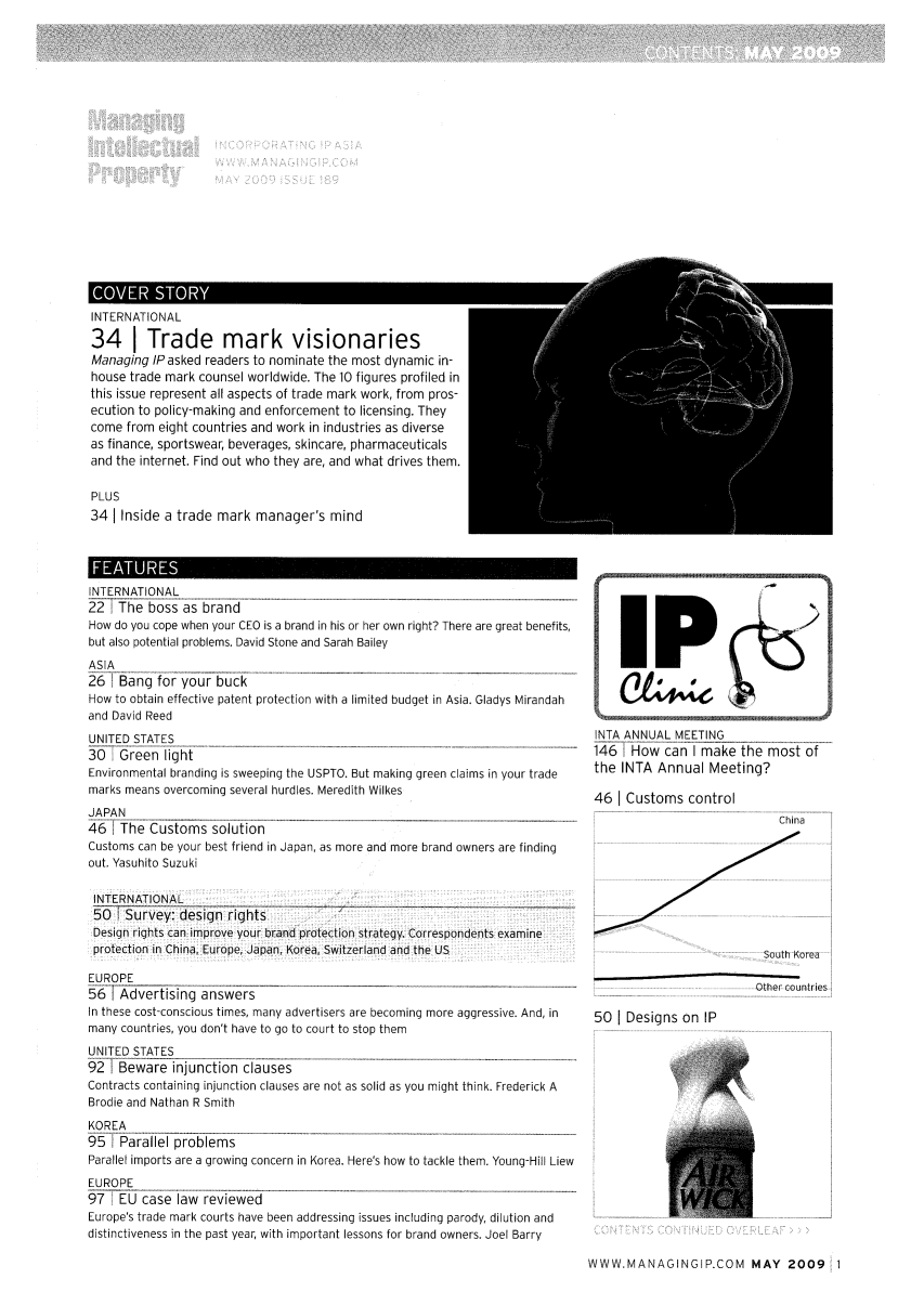 handle is hein.journals/manintpr189 and id is 1 raw text is: INTERNATIONAL34 I Trade mark visionariesManaging IP asked readers to nominate the most dynamic in-house trade mark counsel worldwide. The 10 figures profiled inthis issue represent all aspects of trade mark work, from pros-ecution to policy-making and enforcement to licensing. Theycome from eight countries and work in industries as diverseas finance, sportswear, beverages, skincare, pharmaceuticalsand the internet. Find out who they are, and what drives them.PLUS34 I Inside a trade mark manager's mindIIAimsINTERNATIONAL22 1The boss as brandHow do you cope when your CEO is a brand in his or her own right? There are great benefits,               2but also potential problems. David Stone and Sarah BaileyASIA261; Bang for your buckHow to obtain effective patent protection with a limited budget in Asia. Gladys Mirandah       Jand David ReedUNITED STATES                                                              INTA ANNUAL MEETING30   Green light                                                            146  How can I make the most ofEnvironmental branding is sweeping the USPTO. But making green claims in your trade  the INTA Annual Meeting?marks means overcoming several hurdles. Meredith Wilkes                     46 I Customs controlJAPAN46   The Customs solution                                                                                iCustoms can be your best friend in Japan, as more and more brand owners are findingout. Yasuhito SuzukiINTERNATIONAL   _-50YSurvey: design rights                                                             ---Design rights can improve your brand protection strategy. Correspondents examineprotection in China, Europe, Japan, Korea, Switzerland and the US                                   South KoreaEUROPE                                                                                        561 Advertising answers    -----Other countriesIn these cost-conscious times, many advertisers are becoming more aggressive. And, in  50 I Designs on IPmany countries, you don't have to go to court to stop themUNITED STATES921 Beware injunction clauses                 -Contracts containing injunction clauses are not as solid as you might think. Frederick ABrodie and Nathan R SmithKOREA95   Parallel problemsParallel imports are a growing concern in Korea. Here's how to tackle them. Young-Hill LiewEUROPE97   EU case law reviewedEurope's trade mark courts have been addressing issues including parody, dilution anddistinctiveness in the past year, with important lessons for brand owners. Joel BarryWWW.MANAGINGIP.COM MAY 2009  1