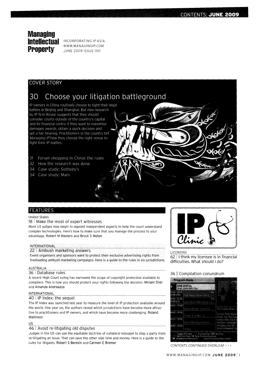 handle is hein.journals/manintpr190 and id is 1 raw text is: ManagingIntellectual INCORPORATING IPASIAProperty       WWW. MANAGINGIP.COMJUNE 2009 ISSUE 190United States18 1 Make the most of expert witnessesMore US judges may begin to appoint independent experts to help the court understandcomplex technologies. Here's how to make sure that you manage the process to youradvantage. Robert M Masters and Brock S WeberINTERNATIONAL22 Ambush marketing answersEvent organisers and sponsors want to protect their exclusive advertising rights fromfreoading ambush marketing campaigns. Here is a guide to the rules in six jurisdictions.AUSTRALIA36l Database rulesA recent High Court ruling has narrowed the scope of copyright protection available tocompilers. This is how you should protect your rights following the decision. Miriam Stieland Amanda AndreazzaINTERNATIONAL40 tIP Index: the sequelThe IP Index was launched last year to measure the level of IP protection available aroundthe world. One year on, the authors reveal which jurisdictions have become more attrac-tive to practitioners and IP owners, and which have become more challenging. RolandMallinsonUS46 Avoid re-litigating old disputesJudges in the US can use the equitable doctrine of collateral estoppel to stop a party fromre-litigating an issue. That can save the other side time and money. Here is a guide to therules for litigants. Robert S Berezin and Carmen E BremerLICENSING62I I think my licensee is in financialdifficulties. What should I do?36 1 Compilation conundrumCONTENTS CONTINUED OVERLEAF > > >WWW.MANAGINGIP.COM JUNE 2009  1
