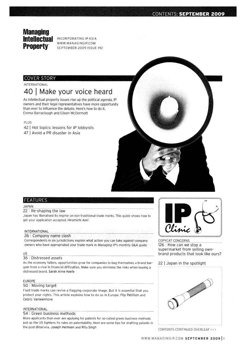 handle is hein.journals/manintpr192 and id is 1 raw text is: ManagingIntellectualPropertyINCORPORATING IPASIAWWW.MANAGINGIP.COMSEPTEMBER 2009 ISSUE 192INTERNATIONAL40 I Make your voice heardAs intellectual property issues rise up the political agenda, IPowners and their legal representatives have more opportunitythan ever to influence the debate. Here's how to do it.Emma Barraclough and Eileen McDermottPLUS42 I Hot topics: lessons for IP lobbyists47 I Avoid a PR disaster in AsiaJAPAN22  Re-shaping the lawJapan has liberalised its regime on non-traditional trade marks. This guide shows how toget your application accepted. Hiromichi AokiINTERNATIONAL26  Company name clashCorrespondents in six jurisdictions explain what action you can take against companyowners who have appropriated your trade mark in Managing IP's monthly Q&A guideUS36 Distressed assetsAs the economy falters, opportunities grow for companies to bag themselves a brand bar-gain from a rival in financial difficulties. Make sure you minimise the risks when buying adistressed brand. Sarah Anne KeefeEUROPE50   Moving targetFluid trade marks can revive a flagging corporate image. But it is essential that youprotect your rights. This article explains how to do so in Europe. Flip Petillion andCedric VanleenhoveINTERNATIONAL54   Greenbusiness methodsMore applicants than ever are applying for patents for so-called green business methodsjust as the US tightens its rules on patentability. Here are some tips for drafting patents inthe post-Bi/ski era. Joseph Helmsen and Ritu Singh'pCOPYCAT CONCERNS126 How can we stop asupermarket from selling own-brand products that look like ours?22 I Japan in the spotlightCONTENTS CONTINUED OVERLEAF > > >WWW. MANAGINGIP.COM SEPTEMBER 200911