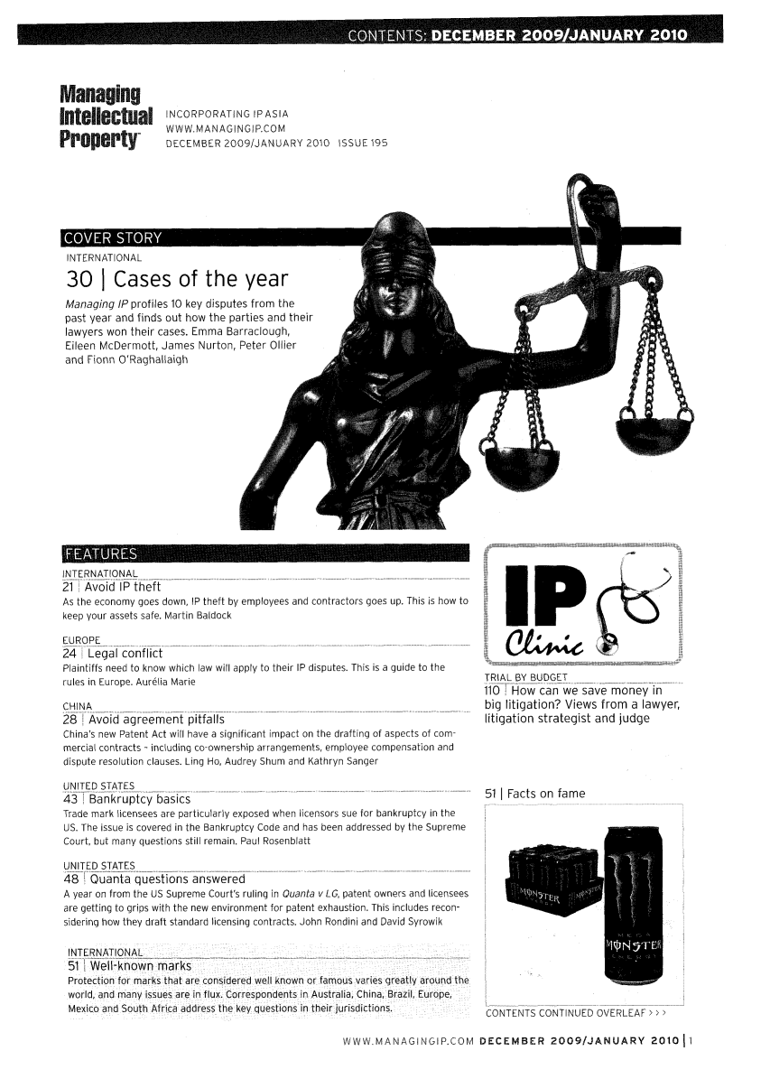 handle is hein.journals/manintpr195 and id is 1 raw text is: ......  . ...                  i x   % ;,Q .                      ..  .                         . %   -  . .  .                                                                                                             .... ..  .  .... ... .                                                                                                                      . .......a4                                                                                         UANUARY 201ManagingIntellectualProperty-INCORPORATING IPASIAWWW.MANAGINGIP.COMDECEMBER 2009/JANUARY 2010 ISSUE 195INTERNATIONAL30 I Cases of the yearManaging IP profiles 10 key disputes from thepast year and finds out how the parties and theirlawyers won their cases. Emma Barraclough,Eileen McDermott, James Nurton, Peter Oilierand Fionn O'RaghallaighLINTERNATIONAL21 Avoid IP theftAs the economy goes down, IP theft by employees and contractors goes up. This is how tokeep your assets safe. Martin Baldock24   Legal conflictPlaintiffs need to know which law will apply to their IP disputes. This is a guide to therules in Europe. Aurelia MarieCHINA28   Avoid agreement pitfallsChina's new Patent Act will have a significant impact on the drafting of aspects of com-mercial contracts - including co-ownership arrangements, employee compensation anddispute resolution clauses. Ling Ho, Audrey Shum and Kathryn SangerUNITED STATES43   Bankruptcy basicsTrade mark licensees are particularly exposed when licensors sue for bankruptcy in theUS. The issue is covered in the Bankruptcy Code and has been addressed by the SupremeCourt, but many questions still remain. Paul RosenblattUNITED STATES48   Quanta questions answeredA year on from the US Supreme Court's ruling in Quanta v LG, patent owners and licenseesare getting to grips with the new environment for patent exhaustion. This includes recon-sidering how they draft standard licensing contracts. John Rondini and David SyrowikINTERNATIONAL51 Well-known marksProtection for marks that are considered well known or famous varies greatly around theworld, and many issues are in flux. Correspondents in Australia, China, Brazil, Europe,Mexico and South Africa address the key questions in their jurisdictions.IPTRIAL BY BUDGET110 How can we save money inbig litigation? Views from a lawyer,litigation strategist and judge511 Facts on fameCONTENTS CONTINUED OVERLEAF >WWW MANAGINGIP.COM DECEMBER 2009/JANUARY 201011