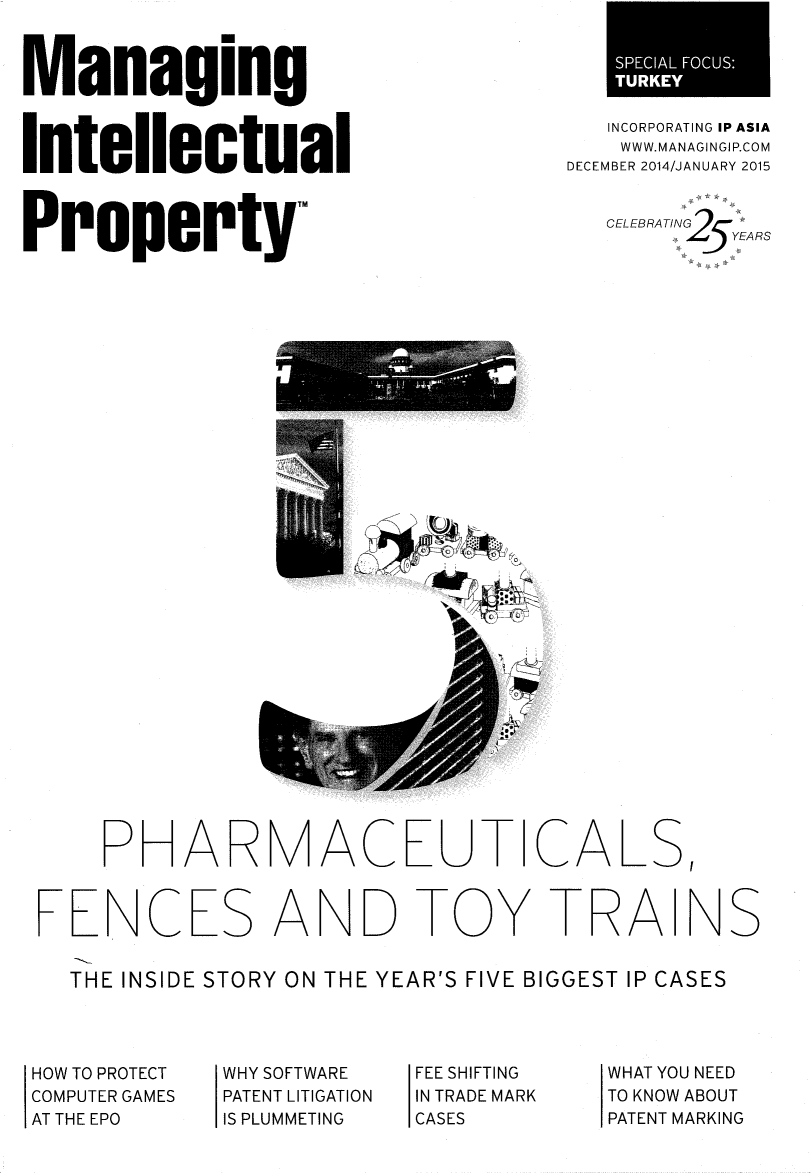 handle is hein.journals/manintpr245 and id is 1 raw text is: ManagingIntellectualPrope=LYINCORPORATING IP ASIAWWW.MANAGINGIP.COMDECEMBER 2014/JANUARY 2015CELEBRATING    Y RSPHARMACEUT CALS,FENCES AND TOY TRAINTHE INSIDE STORY ON THE YEAR'S FIVE BIGGEST IP CASESHOW TO PROTECTCOMPUTER GAMESAT THE EPOWHY SOFTWAREPATENT LITIGATIONIS PLUMMETINGFEE SHIFTINGIN TRADE MARKCASESWHAT YOU NEEDTO KNOW ABOUTPATENT MARKINGS