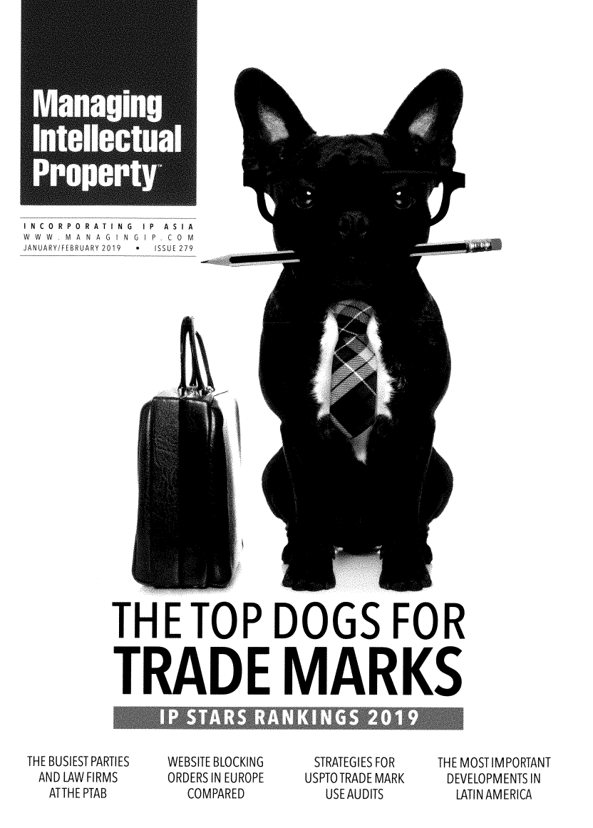 handle is hein.journals/manintpr279 and id is 1 raw text is: INCORPORATING IP ASIAWWW  MANAGINGIP  CO MJANUARY!FEBRUARY 2019  *  ISSUE 279THE TOP DOGS FORTRADE MARKSTHE BUSIEST PARTIESAND LAW FIRMS   ATTHE PTABWEBSITE BLOCKINGORDERS IN EUROPE  COMPAREDSTRATEGIES FORUSPTO TRADE MARK  USE AUDITSTHE MOST IMPORTANTDEVELOPMENTS IN  LATIN AMERICA