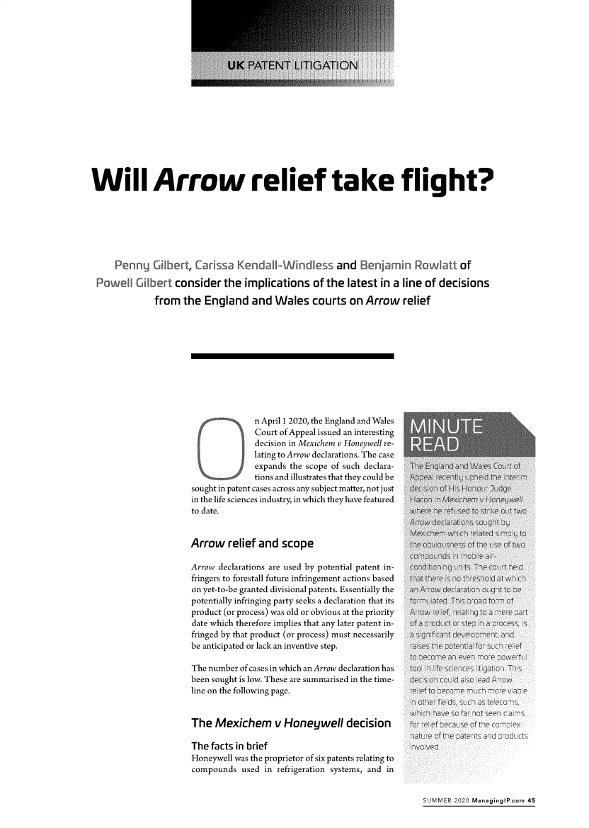 handle is hein.journals/manintpr286 and id is 47 raw text is: 

















Will Arrow relief take flight?







     P              tie Ca1sa  Kide                 and BI     mi R         tof

   o  e     ber consider the implications of the latest in a line of decisions

             from the England and Wales courts on Arrow relief











                            ~ n April 1 2020, the England and Wales
                                   Court of Appeal issued an interesting
                                   decision in Mexichem v Honeywell re-
                                   lating to Arrow declarations. The case
                                   expands the scope of such declara-  Thi Eni nd and
                                   tions and illustrates that they could be     -t I
                     sought in patent cases across any subject matter, not just  d -f I HHn J
                     in the life sciences industry, in which they have featured  I   icm,
                     to date.                                      wH e b      Hfe to 1t


                     Arrow relief and scope

                     Arrow declarations are used by potential patent in-  it      nIts. T -c
                     fringers to forestall future infringement actions based  tH there  nh
                     on yet-to-be granted divisional patents. Essentially the   Arrow decrarat '--I
                     potentially infringing party seeks a declaration that its  f ted T-s ofoad fli
                     product (or process) was old or obvious at the priority  ro  -f relating-to W
                     date which therefore implies that any later patent in-  of  1 d I~ step Ip
                     fringed by that product (or process) must necessarily  f s It
                     be anticipated or lack an inventive step.          t-eP

                     The number of cases in which an Arrow declaration has  tI  ee
                     been sought is low. These are summarised in the time-  disio I- uld Isl   A
                     line on the following page.


                     The Mexichem      v Honeywell decision         fo:-_f       :ft
                                                                   natL e of tea  s
                     The facts in brief                             In ved
                     Honeywell was the proprietor of six patents relating to
                     compounds used in refrigeration systems, and in


SUMMER 2020 ManaginglP.com 45


