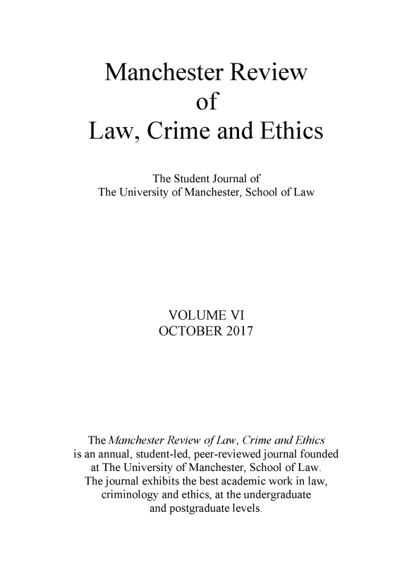 handle is hein.journals/manrvlce6 and id is 1 raw text is: 




     Manchester Review

                    of

  Law, Crime and Ethics


             The Student Journal of
    The University of Manchester, School of Law









               VOLUME VI
               OCTOBER 2017







  The Manchester Review of Law, Crime and Ethics
is an annual, student-led, peer-reviewed journal founded
   at The University of Manchester, School of Law.
   The j ournal exhibits the best academic work in law,
   criminology and ethics, at the undergraduate
            and postgraduate levels.


