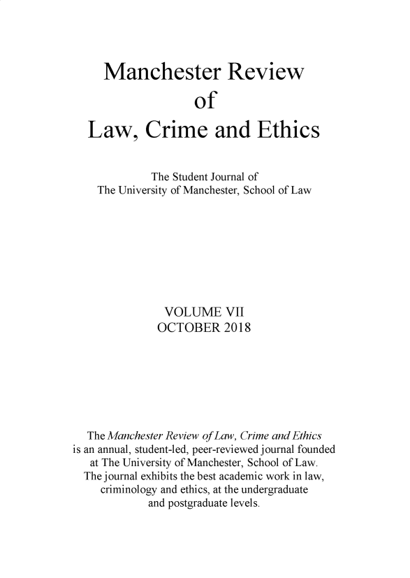 handle is hein.journals/manrvlce7 and id is 1 raw text is: 




     Manchester Review

                    of

  Law, Crime and Ethics


             The Student Journal of
    The University of Manchester, School of Law









               VOLUME VII
               OCTOBER 2018







  The Manchester Review of Law, Crime and Ethics
is an annual, student-led, peer-reviewed journal founded
   at The University of Manchester, School of Law.
   The journal exhibits the best academic work in law,
     criminology and ethics, at the undergraduate
            and postgraduate levels.


