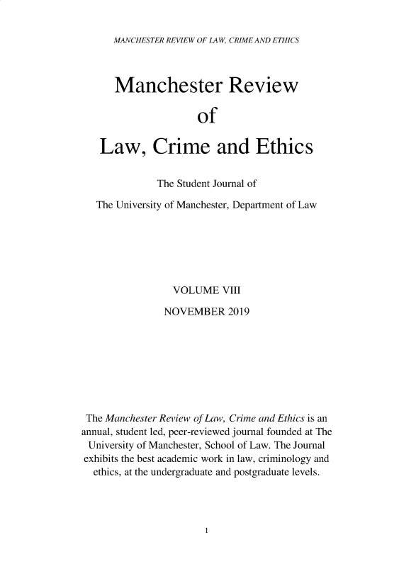 handle is hein.journals/manrvlce8 and id is 1 raw text is: 

      MANCHESTER REVIEW OF LAW, CRIME AND ETHICS



      Manchester Review


                     of


   Law, Crime and Ethics


              The Student Journal of

   The University of Manchester, Department of Law







                VOLUME   VIII

                NOVEMBER  2019








 The Manchester Review of Law, Crime and Ethics is an
annual, student led, peer-reviewed journal founded at The
University of Manchester, School of Law. The Journal
exhibits the best academic work in law, criminology and
  ethics, at the undergraduate and postgraduate levels.


