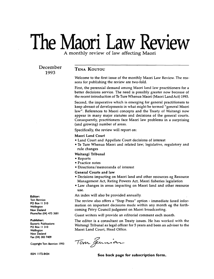 handle is hein.journals/maori1993 and id is 1 raw text is: The Maori Law Review
A monthly review of law affecting Maori

December
1993

Editor:
Tom Bennion
PO Box 11 310
Wellington
New Zealand
Phonelfax (04) 475 3681
Publisher:
Esoteric Publications
PO Box II 310
Wellington
New Zealand
Fax (04) 383 7409
Copyright Tom Bennion 1993
ISSN 1172-8434

TENA KOUTOU
Welcome to the first issue of the monthly Maori Law Review. The rea-
sons for publishing the review are two-fold.
First, the perennial demand among Maori land law practitioners for a
better decisions service. The need is possibly greater now because of
the recent introduction of Te Ture Whenua Maori (Maori Land Act) 1993.
Second, the imperative which is emerging for general practitioners to
keep abreast of developments in what might be termed general Maori
law. References to Maori concepts and the Treaty of Waitangi now
appear in many major statutes and decisions of the general courts.
Consequently, practitioners face Maori law problems in a surprising
(and growing) number of areas.
Specifically, the review will report on:
Maori Land Court
* Land Court and Appellate Court decisions of interest
 Te Ture Whenua Maori and related law; legislative, regulatory and
rule changes
Waitangi Tribunal
 Reports
 Practice notes
 Directions/memoranda of interest
General Courts and law
 Decisions impacting on Maori land and other resources eg Resource
Management Act, Rating Powers Act, Maori fisheries legislation
 Law changes in areas impacting on Maori land and other resource
use.
An index will also be provided annually.
The review also offers a Stop Press option - immediate faxed infor-
mation on important decisions made within any month eg the forth-
coming Privy Council judgment on Maori broadcasting.
Guest writers will provide an editorial comment each month.
The editor is a consultant on Treaty issues. He has worked with the
Waitangi Tribunal as legal officer for 5 years and been an adviser to the
Maori Land Court, Head Office.

See back page for subscription form.


