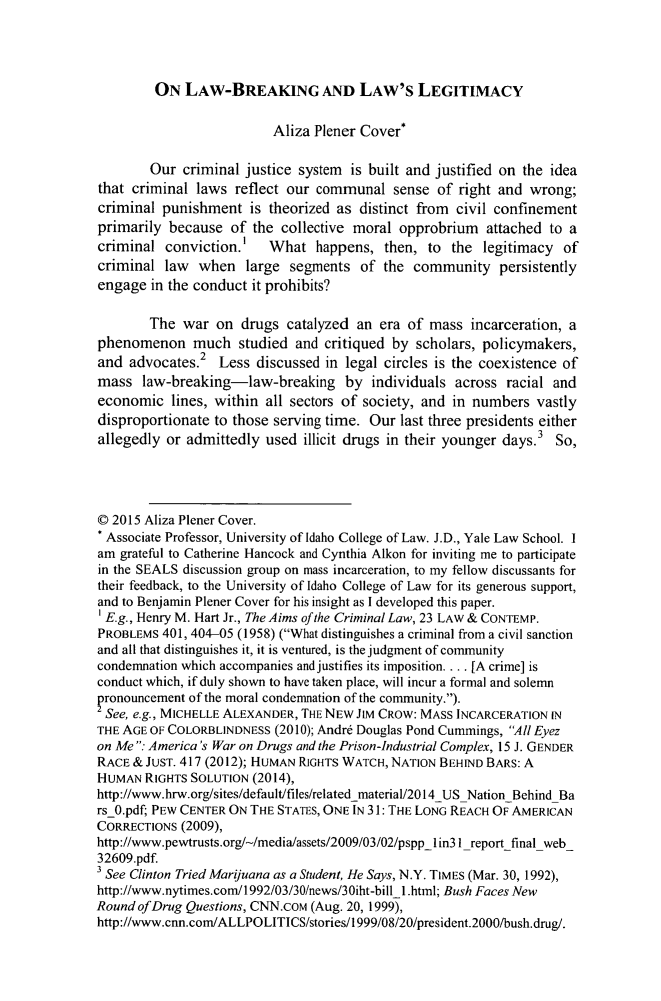 handle is hein.journals/margin15 and id is 322 raw text is: ON LAW-BREAKING AND LAW'S LEGITIMACY                          Aliza Plener Cover*        Our criminal justice system is built and justified on the ideathat criminal laws reflect our communal sense of right and wrong;criminal punishment is theorized as distinct from civil confinementprimarily because of the collective moral opprobrium attached to acriminal conviction.1    What happens, then, to the legitimacy ofcriminal law when large segments of the community persistentlyengage in the conduct it prohibits?        The war on drugs catalyzed an era of mass incarceration, aphenomenon much studied and critiqued by scholars, policymakers,and advocates.2 Less discussed in legal circles is the coexistence ofmass law-breaking-law-breaking by individuals across racial andeconomic lines, within all sectors of society, and in numbers vastlydisproportionate to those serving time. Our last three presidents eitherallegedly or admittedly used illicit drugs in their younger days.3 So,© 2015 Aliza Plener Cover.* Associate Professor, University of Idaho College of Law. J.D., Yale Law School. Iam grateful to Catherine Hancock and Cynthia Alkon for inviting me to participatein the SEALS discussion group on mass incarceration, to my fellow discussants fortheir feedback, to the University of Idaho College of Law for its generous support,and to Benjamin Plener Cover for his insight as I developed this paper.1 E.g., Henry M. Hart Jr., The Aims of the Criminal Law, 23 LAW & CONTEMP.PROBLEMS 401, 404-05 (1958) (What distinguishes a criminal from a civil sanctionand all that distinguishes it, it is ventured, is the judgment of communitycondemnation which accompanies and justifies its imposition.... [A crime] isconduct which, if duly shown to have taken place, will incur a formal and solemnpronouncement of the moral condemnation of the community.).2 See, e.g., MICHELLE ALEXANDER, THE NEW JIM CROW: MASS INCARCERATION INTHE AGE OF COLORBLINDNESS (2010); Andr6 Douglas Pond Cummings, All Eyezon Me : America's War on Drugs and the Prison-Industrial Complex, 15 J. GENDERRACE & JUST. 417 (2012); HUMAN RIGHTS WATCH, NATION BEHIND BARS: AHUMAN RIGHTS SOLUTION (2014),http://www.hrw.org/sites/default/files/relatedmaterial/2014 US Nation Behind BarsO.pdf, PEW CENTER ON THE STATES, ONE IN 31: THE LONG REACH OF AMERICANCORRECTIONS (2009),http://www.pewtrusts.org/-/media/assets/2009/03/02/psppl in3 1_report final web_32609.pdf3 See Clinton Tried Marijuana as a Student, He Says, N.Y. TIMES (Mar. 30, 1992),http://www.nytimes.com/1992/03/30/news/30iht-bill_1 .html; Bush Faces NewRound of Drug Questions, CNN.COM (Aug. 20, 1999),http://www.cnn.com/ALLPOLITICS/stories/l 999/08/20/president.2000/bush.drug/.