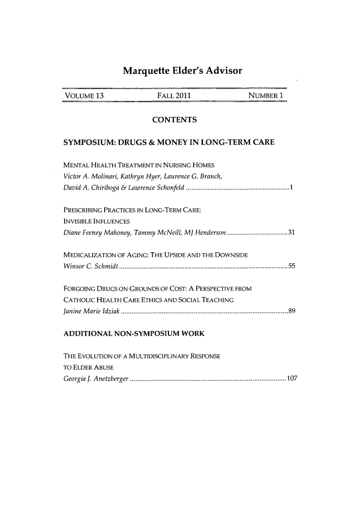 handle is hein.journals/marqelad13 and id is 1 raw text is: Marquette Elder's Advisor

VOLUME 13                   FALL 2011                   NUMBER 1
CONTENTS
SYMPOSIUM: DRUGS & MONEY IN LONG-TERM CARE
MENTAL HEALTH TREATMENT IN NURSING HOMES
Victor A. Molinari, Kathryn Hyer, Laurence G. Branch,
David  A. Chiriboga &  Lawrence Schonfeld  .......................................................... 1
PRESCRIBING PRACTICES IN LONG-TERM CARE:
INVISIBLE INFLUENCES
Diane Feeney Mahoney, Tammy McNeill, MJ Henderson .............................. 31
MEDICALIZATION OF AGING: THE UPSIDE AND THE DOWNSIDE
W insor  C. Schm idt .........................................................................................   55
FORGOING DRUGS ON GROUNDS OF COST: A PERSPECTIVE FROM
CATHOLIC HEALTH CARE ETHICS AND SOCIAL TEACHING
Janine  M arie  Idziak  .........................................................................................  89
ADDITIONAL NON-SYMPOSIUM WORK
THE EVOLUTION OF A MULTIDISCIPLINARY RESPONSE
TO ELDER ABUSE
G eorgia  1. A netzberger  ........................................................................................ 107


