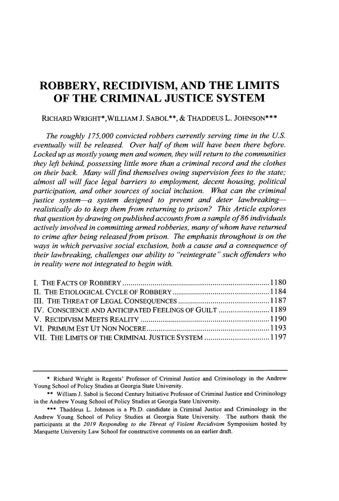 handle is hein.journals/marqlr103 and id is 1199 raw text is: 








  ROBBERY, RECIDIVISM, AND THE LIMITS
      OF THE CRIMINAL JUSTICE SYSTEM

   RICHARD WRIGHT*,WILLIAM J. SABOL**, & THADDEUS L. JOHNSON***

   The roughly 175, 000 convicted robbers currently serving time in the U.S.
eventually will be released Over half of them will have been there before.
Locked up as mostly young men and women, they will return to the communities
they left behind, possessing little more than a criminal record and the clothes
on their back. Many will find themselves owing supervision fees to the state;
almost all will face legal barriers to employment, decent housing, political
participation, and other sources of social inclusion. What can the criminal
justice system--a system   designed to prevent and deter lawbreaking-
realistically do to keep them from returning to prison? This Article explores
that question by drawing on published accounts from a sample of86 individuals
actively involved in committing armed robberies, many of whom have returned
to crime after being released from prison. The emphasis throughout is on the
ways in which pervasive social exclusion, both a cause and a consequence of
their lawbreaking, challenges our ability to reintegrate such offenders who
in reality were not integrated to begin with.

I. TEHE FACTS OF ROBBERY  ......................................................................... 1180
II. THE ETIOLOGICAL CYCLE OF ROBBERY ................................................ 1184
III. THE THREAT OF LEGAL CONSEQUENCES ............................................. 1187
IV. CONSCIENCE AND ANTICIPATED FEELINGS OF GUILT ......................... 1189
V. RECIDIVISM  M EETS REALITY   ................................................................ 1190
VI. PRIMUM   EST UT NON  NOCERE ............................................................. 1193
VII. THE LIMITS OF THE CRIMINAL JUSTICE SYSTEM ................................ 1197



    * Richard Wright is Regents' Professor of Criminal Justice and Criminology in the Andrew
Young School of Policy Studies at Georgia State University.
    ** William J. Sabol is Second Century Initiative Professor of Criminal Justice and Criminology
in the Andrew Young School of Policy Studies at Georgia State University.
    *** Thaddeus L. Johnson is a Ph.D. candidate in Criminal Justice and Criminology in the
Andrew Young School of Policy Studies at Georgia State University. The authors thank the
participants at the 2019 Responding to the Threat of Violent Recidivism Symposium hosted by
Marquette University Law School for constructive comments on an earlier draft.


