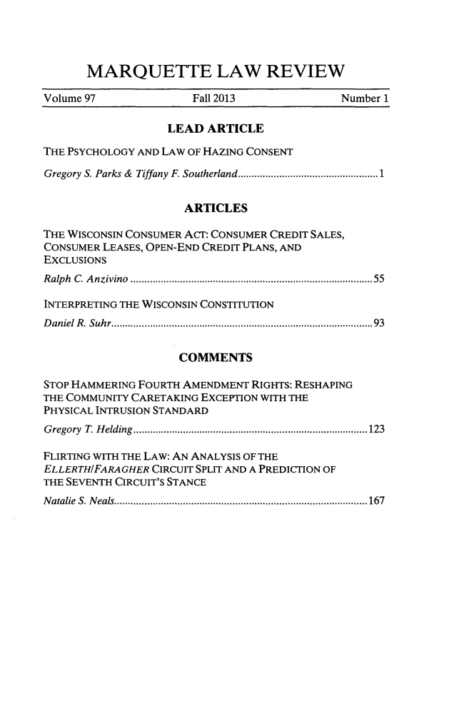 handle is hein.journals/marqlr97 and id is 1 raw text is: MARQUETTE LAW REVIEW
Volume 97             Fall 2013             Number 1
LEAD ARTICLE
THE PSYCHOLOGY AND LAW OF HAZING CONSENT
Gregory S. Parks &  Tiffany F. Southerland........... ...................1
ARTICLES
THE WISCONSIN CONSUMER ACT: CONSUMER CREDIT SALES,
CONSUMER LEASES, OPEN-END CREDIT PLANS, AND
EXCLUSIONS
Ralph C. Anzivino  ................................. ......55
INTERPRETING THE WISCONSIN CONSTITUTION
Daniel R. Suhr.......................................... 93
COMMENTS
STOP HAMMERING FOURTH AMENDMENT RIGHTS: RESHAPING
THE COMMUNITY CARETAKING EXCEPTION WITH THE
PHYSICAL INTRUSION STANDARD
Gregory T. Helding  ......................................123
FLIRTING WITH THE LAW: AN ANALYSIS OF THE
ELLERTHIFARAGHER CIRCUIT SPLIT AND A PREDICTION OF
THE SEVENTH CIRCUIT'S STANCE
Natalie S. Neals..........................................167


