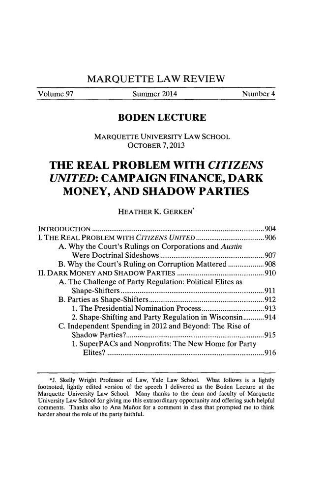 handle is hein.journals/marqlr97 and id is 935 raw text is: MARQUETTE LAW REVIEWVolume 97                   Summer 2014                    Number 4BODEN LECTUREMARQUETTE UNIVERSITY LAW SCHOOLOCTOBER 7,2013THE REAL PROBLEM WITH CITIZENSUNITED: CAMPAIGN FINANCE, DARKMONEY, AND SHADOW PARTIESHEATHER K. GERKENINTRODUCTION             ...................................  ......904I. THE REAL PROBLEM WITH CITIZENS UNITED           ..................906A. Why the Court's Rulings on Corporations and AustinWere Doctrinal Sideshows      ...................   ......907B. Why the Court's Ruling on Corruption Mattered ...................908II. DARK MONEY AND SHADOW PARTIES         .............   .........910A. The Challenge of Party Regulation: Political Elites asShape-Shifters .................................... 911B. Parties as Shape-Shifters...........................9121. The Presidential Nomination Process ........     .......9132. Shape-Shifting and Party Regulation in Wisconsin...........914C. Independent Spending in 2012 and Beyond: The Rise ofShadow Parties?.       ........................... .....9151. SuperPACs and Nonprofits: The New Home for PartyElites? .     ...........................   ...........916*J. Skelly Wright Professor of Law, Yale Law School. What follows is a lightlyfootnoted, lightly edited version of the speech I delivered as the Boden Lecture at theMarquette University Law School. Many thanks to the dean and faculty of MarquetteUniversity Law School for giving me this extraordinary opportunity and offering such helpfulcomments. Thanks also to Ana Mufioz for a comment in class that prompted me to thinkharder about the role of the party faithful.
