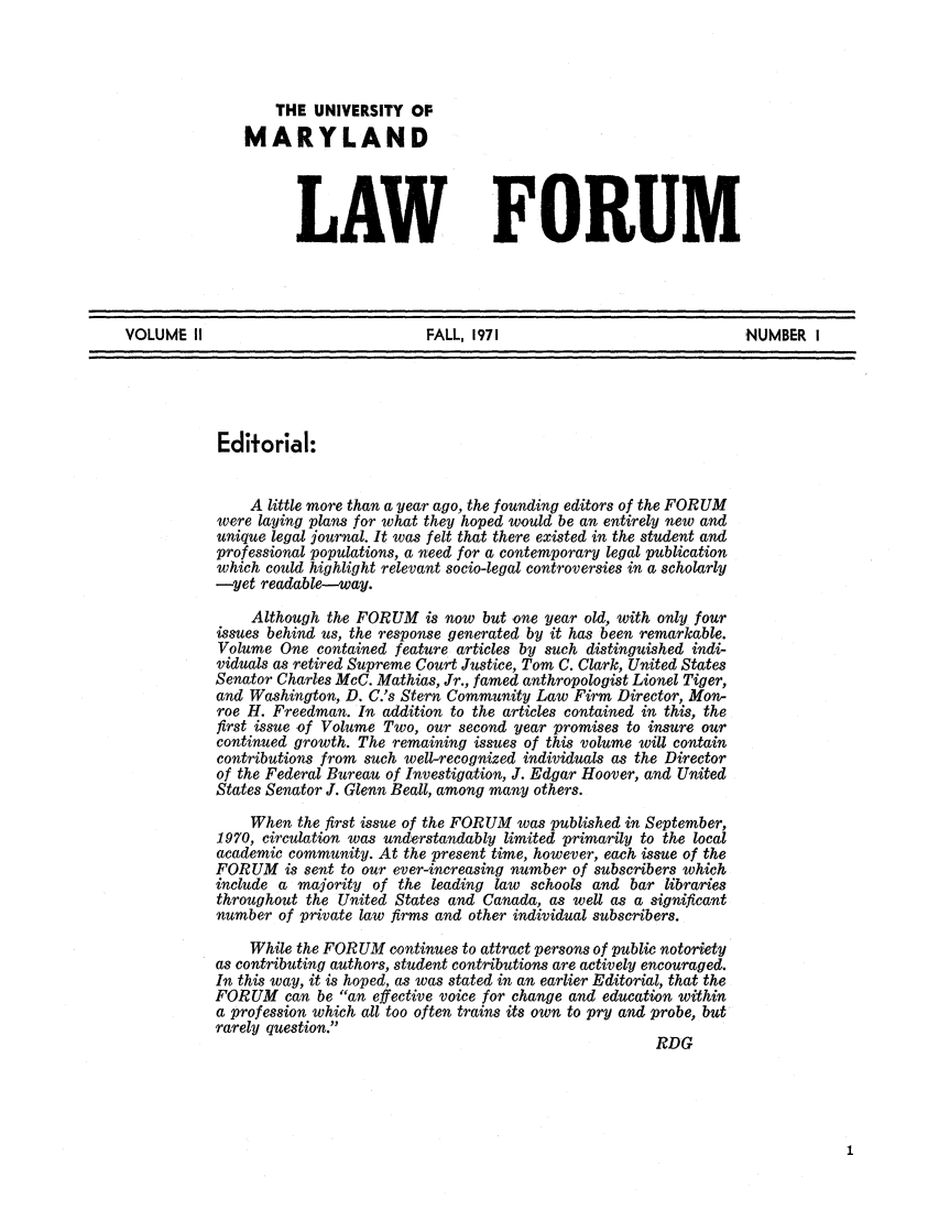 handle is hein.journals/marylf2 and id is 1 raw text is: THE UNIVERSITY OFMARYLANDLAW FORUMVOLUME II                           FALL, 1971                             NUMBER IEditorial:A little more than a year ago, the founding editors of the FORUMwere laying plans for what they hoped would be an entirely new andunique legal journal. It was felt that there existed in the student andprofessional populations, a need for a contemporary legal publicationwhich could highlight relevant socio-legal controversies in a scholarly-yet readable--way.Although the FORUM is now but one year old, with only fourissues behind us, the response generated by it has been remarkable.Volume One contained feature articles by such distinguished indi-viduals as retired Supreme Court Justice, Tom C. Clark, United StatesSenator Charles McC. Mathias, Jr., famed anthropologist Lionel Tiger,and Washington, D. C.'s Stern Community Law Firm Director, Mon-roe H. Freedman. In addition to the articles contained in this, thefirst issue -of Volume Two, our second year promises to insure ourcontinued growth. The remaining issues of this volume will containcontributions from such well-recognized individuals as the Directorof the Federal Bureau of Investigation, J. Edgar Hoover, and UnitedStates Senator J. Glenn Beall, among many others.When the first issue of the FORUM was published in September,1970, circulation was understandably limited primarily to the localacademic community. At the present time, however, each issue of theFORUM is sent to our ever-increasing number of subscribers whichinclude a majority of the leading law schools and bar librariesthroughout the United States and Canada, as well as a significantnumber of private law firms and other individual subscribers.While the FORUM continues to attract persons of public notorietyas contributing authors, student contributions are actively encouraged.In this way, it is hoped, as was stated in an earlier Editorial, that theFORUM can be an effective voice for change and education withina profession which all too often trains its own to pry and probe, butrarely question.RDG