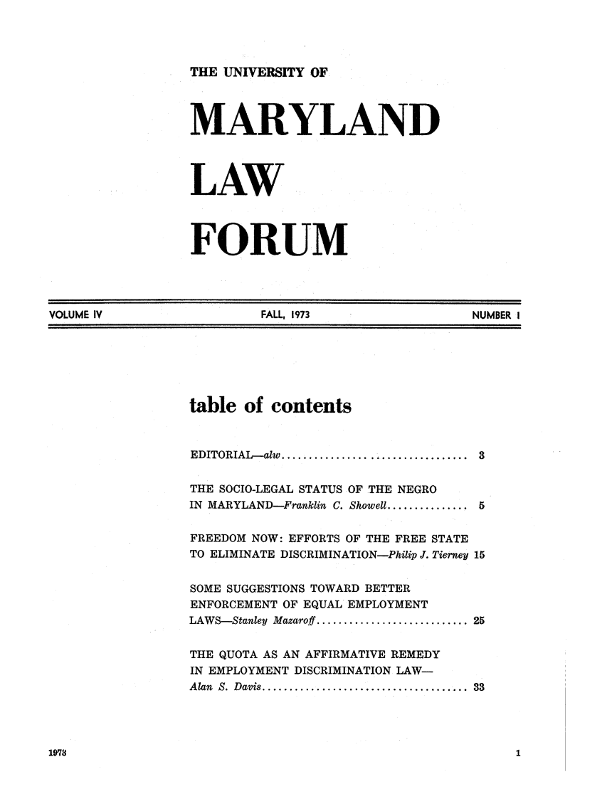 handle is hein.journals/marylf4 and id is 1 raw text is: THE UNIVERSITY OFMARYLANDLAWFORUMVOLUME IV                                  FALL, 1973                                NUMBER Itable of contentsEDITORIAL- alw  ..................................  3THE SOCIO-LEGAL STATUS OF THE NEGROIN MARYLAND-Franklin C. Showell ............... 5FREEDOM NOW: EFFORTS OF THE FREE STATETO ELIMINATE DISCRIMINATION-Philip J. Tierney 15SOME SUGGESTIONS TOWARD BETTERENFORCEMENT OF EQUAL EMPLOYMENTLAWS-Stanley  Mazaroff ............................ 25THE QUOTA AS AN AFFIRMATIVE REMEDYIN EMPLOYMENT DISCRIMINATION LAW-Alan  S.  Davis ......................................  331978