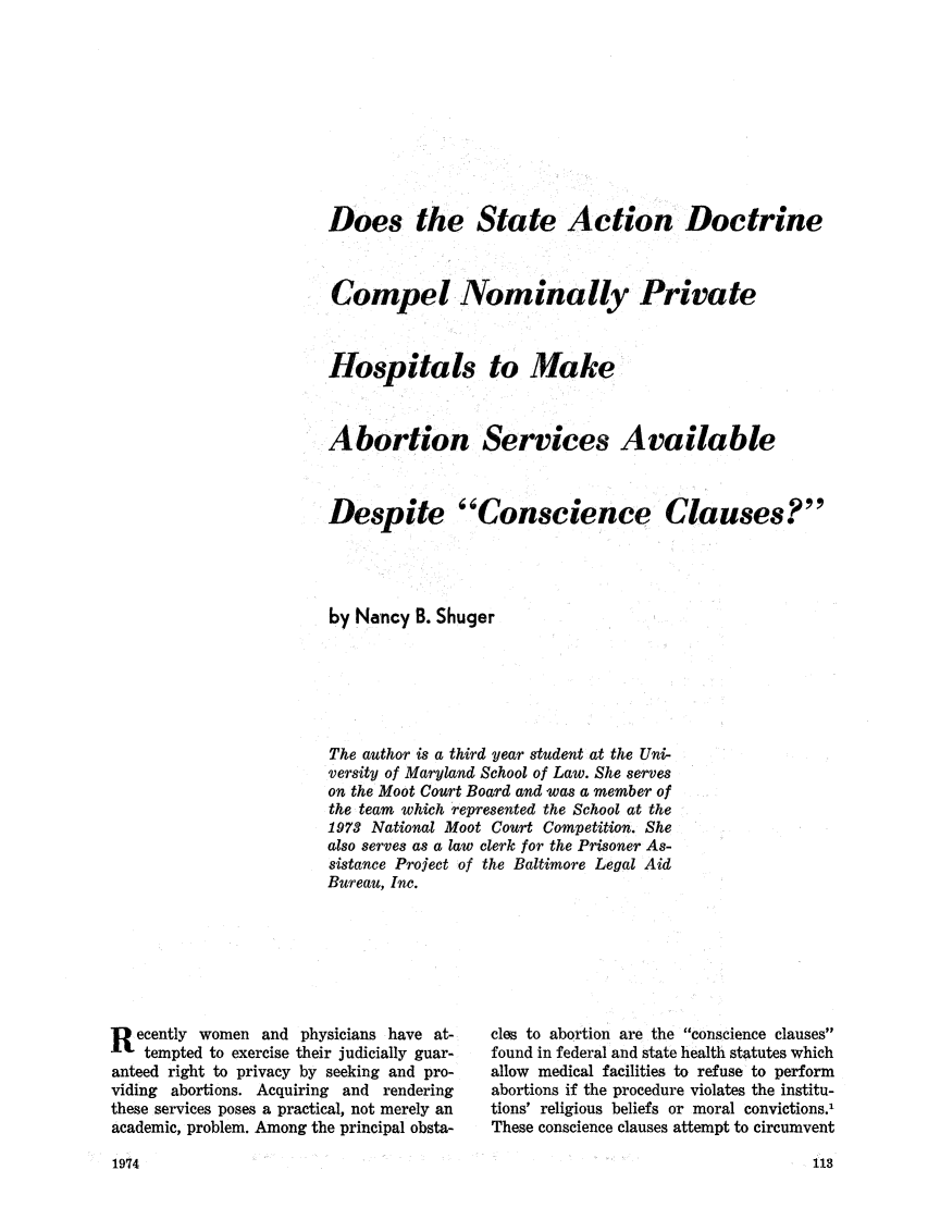 handle is hein.journals/marylf4 and id is 113 raw text is: Does the State Action DoctrineCompel Nominally PrivateHospitals to MakeAbortion Services AvailableDespite Conscience Clauses?by Nancy B. ShugerThe author is a third year student at the Uni-versity of Maryland School of Law. She serveson the Moot Court Board and was a member ofthe team which represented the School at the1973 National Moot Court Competition. Shealso serves as a law clerk for the Prisoner As-sistance Project of the Baltimore Legal AidBureau, Inc.R  ecently women and physicians have at-tempted to exercise their judicially guar-anteed right to privacy by seeking and pro-viding abortions. Acquiring and renderingthese services poses a practical, not merely anacademic, problem. Among the principal obsta-cles to abortion are the conscience clausesfound in federal and state health statutes whichallow medical facilities to refuse to performabortions if the procedure violates the institu-tions' religious beliefs or moral convictions.'These conscience clauses attempt to circumvent1974